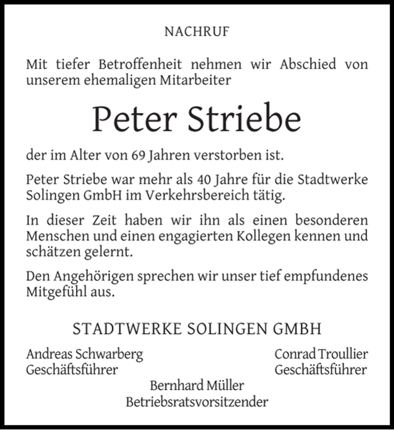<p>NACHRUF<br />Mit tiefer Betroffenheit nehmen wir Abschied von<br />unserem ehemaligen Mitarbeiter</p><p>Peter Striebe<br />der im Alter von 69 Jahren verstorben ist.<br />Peter Striebe war mehr als 40 Jahre für die Stadtwerke<br />Solingen GmbH im Verkehrsbereich tätig.<br />In dieser Zeit haben wir ihn als einen besonderen<br />Menschen und einen engagierten Kollegen kennen und<br />schätzen gelernt.<br />Den Angehörigen sprechen wir unser tief empfundenes<br />Mitgefühl aus.</p><p>STADTWERKE SOLINGEN GMBH<br />Andreas Schwarberg<br />Geschäftsführer</p><p>Bernhard Müller<br />Betriebsratsvorsitzender</p><p>Conrad Troullier<br />Geschäftsführer</p>