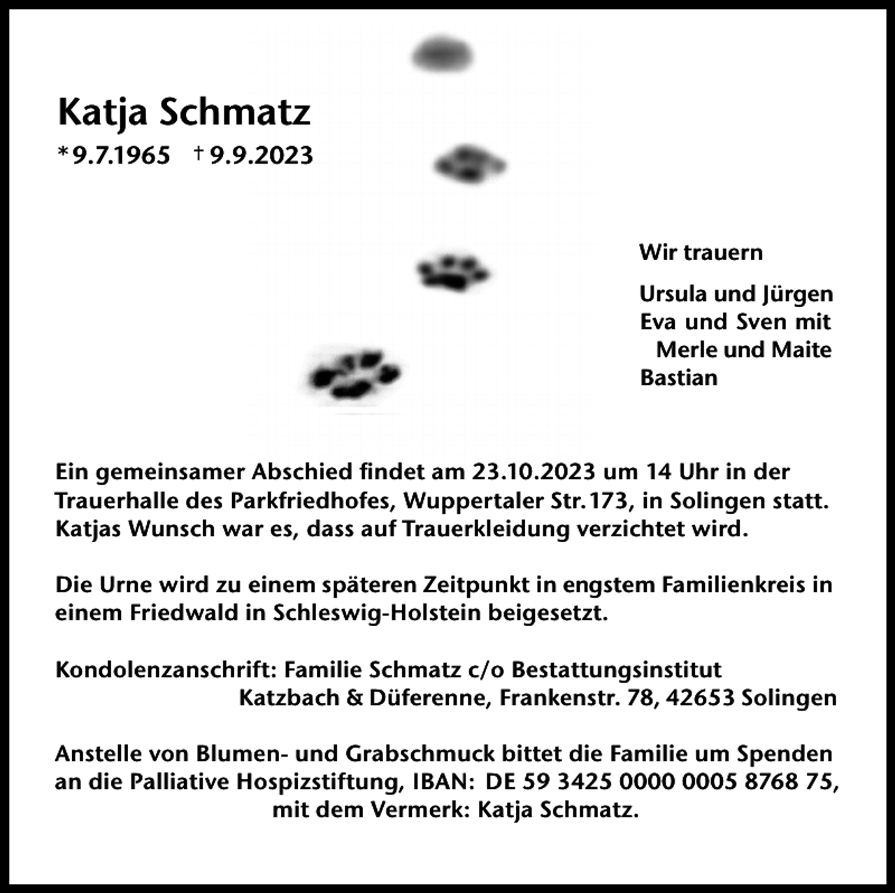 <p>Katja Schmatz<br />* 9.7.1965</p><p>† 9.9.2023</p><p>Wir trauern<br />Ursula und Jürgen<br />Eva und Sven mit<br />Merle und Maite<br />Bastian</p><p>Ein gemeinsamer Abschied ﬁndet am 23.10.2023 um 14 Uhr in der<br />Trauerhalle des Parkfriedhofes, Wuppertaler Str.173, in Solingen statt.<br />Katjas Wunsch war es, dass auf Trauerkleidung verzichtet wird.<br />Die Urne wird zu einem späteren Zeitpunkt in engstem Familienkreis in<br />einem Friedwald in Schleswig-Holstein beigesetzt.<br />Kondolenzanschrift: Familie Schmatz c/o Bestattungsinstitut<br />Katzbach &amp; Düferenne, Frankenstr. 78, 42653 Solingen<br />Anstelle von Blumen- und Grabschmuck bittet die Familie um Spenden<br />an die Palliative Hospizstiftung, IBAN: DE 59 3425 05 8768 75,<br />mit dem Vermerk: Katja Schmatz.</p>