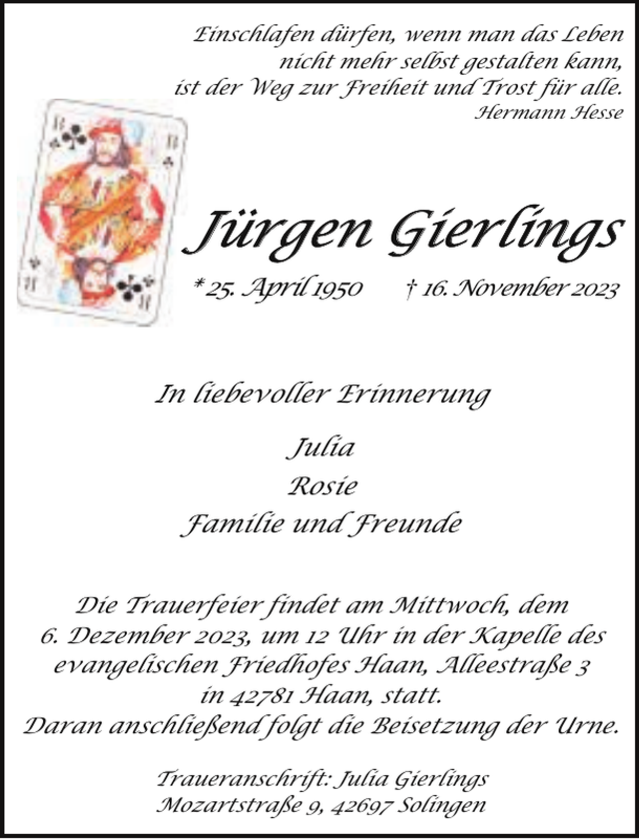 <p>Einschlafen dürfen, wenn man das Leben<br />nicht mehr selbst gestalten kann,<br />ist der Weg zur Freiheit und Trost für alle.<br />Hermann Hesse</p><p>Jürgen Gierlings<br />* 25. April 1950</p><p>16. November 2023</p><p>In liebevoller Erinnerung<br />Julia<br />Rosie<br />Familie und Freunde<br />Die Trauerfeier findet am Mittwoch, dem<br />6. Dezember 2023, um 12 Uhr in der Kapelle des<br />evangelischen Friedhofes Haan, Alleestraße 3<br />in 42781 Haan, statt.<br />Daran anschließend folgt die Beisetzung der Urne.<br />Traueranschrift: Julia Gierlings<br />Mozartstraße 9, 42697 Solingen</p>