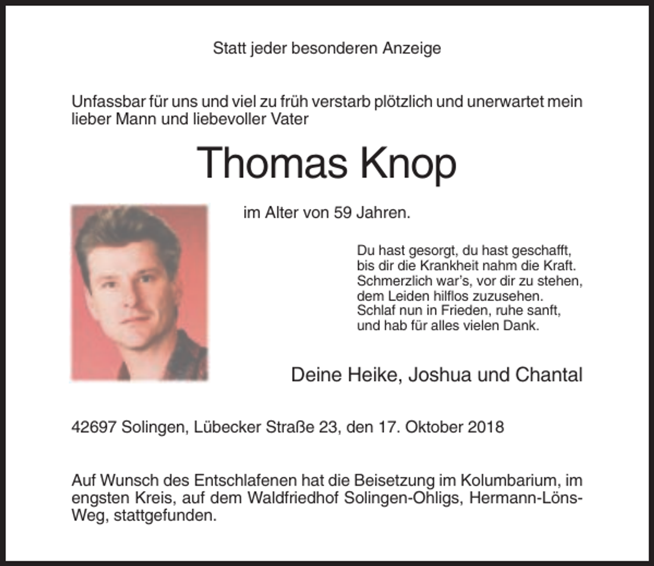 <p>Statt jeder besonderen Anzeige<br />Unfassbar für uns und viel zu früh verstarb plötzlich und unerwartet mein<br />lieber Mann und liebevoller Vater</p><p>Thomas Knop<br />im Alter von 59 Jahren.<br />Du hast gesorgt, du hast geschafft,<br />bis dir die Krankheit nahm die Kraft.<br />Schmerzlich war’s, vor dir zu stehen,<br />dem Leiden hilflos zuzusehen.<br />Schlaf nun in Frieden, ruhe sanft,<br />und hab für alles vielen Dank.</p><p>Deine Heike, Joshua und Chantal<br />42697 Solingen, Lübecker Straße 23, den 17. Oktober 2018<br />Auf Wunsch des Entschlafenen hat die Beisetzung im Kolumbarium, im<br />engsten Kreis, auf dem Waldfriedhof Solingen-Ohligs, Hermann-LönsWeg, stattgefunden.</p>