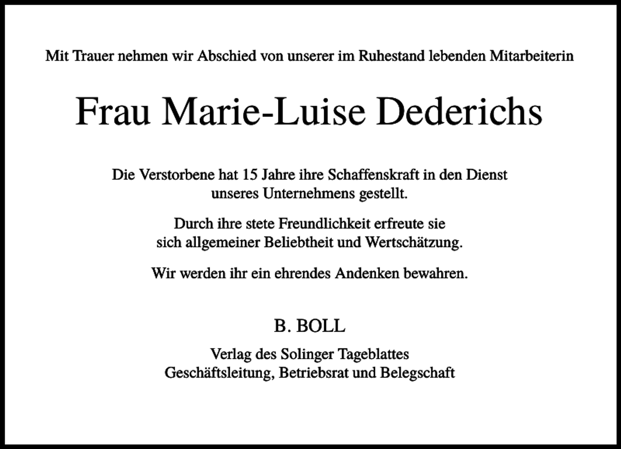 <p>Mit Trauer nehmen wir Abschied von unserer im Ruhestand lebenden Mitarbeiterin</p><p>Frau Marie-Luise Dederichs<br />Die Verstorbene hat 15 Jahre ihre Schaffenskraft in den Dienst<br />unseres Unternehmens gestellt.<br />Durch ihre stete Freundlichkeit erfreute sie<br />sich allgemeiner Beliebtheit und Wertschätzung.<br />Wir werden ihr ein ehrendes Andenken bewahren.</p><p>B. BOLL<br />Verlag des Solinger Tageblattes<br />Geschäftsleitung, Betriebsrat und Belegschaft</p>