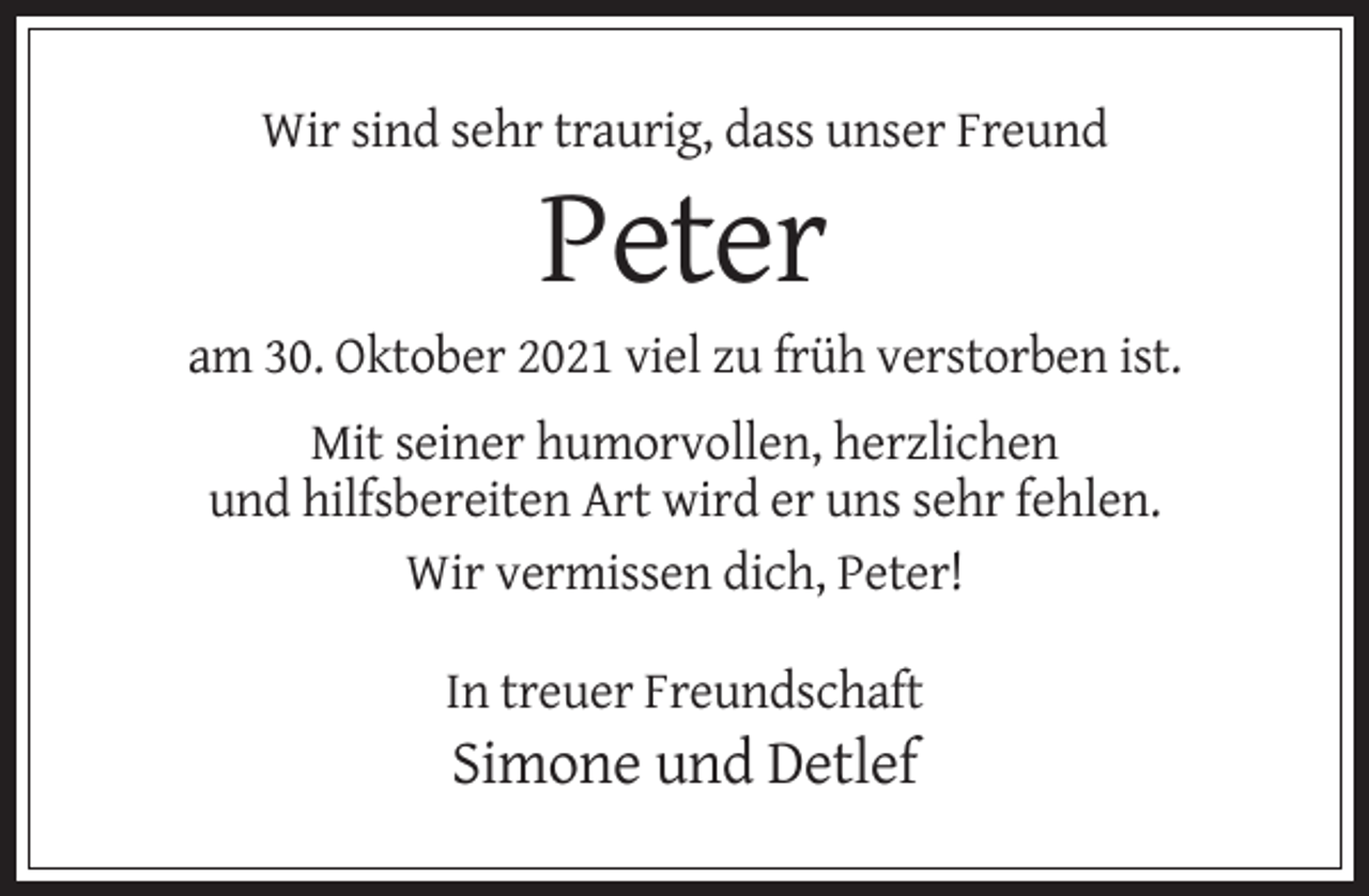 <p>Wir sind sehr traurig, dass unser Freund</p><p>Peter<br />am 30. Oktober 2021 viel zu früh verstorben ist.<br />Mit seiner humorvollen, herzlichen<br />und hilfsbereiten Art wird er uns sehr fehlen.<br />Wir vermissen dich, Peter!<br />In treuer Freundschaft</p><p>Simone und Detlef</p>