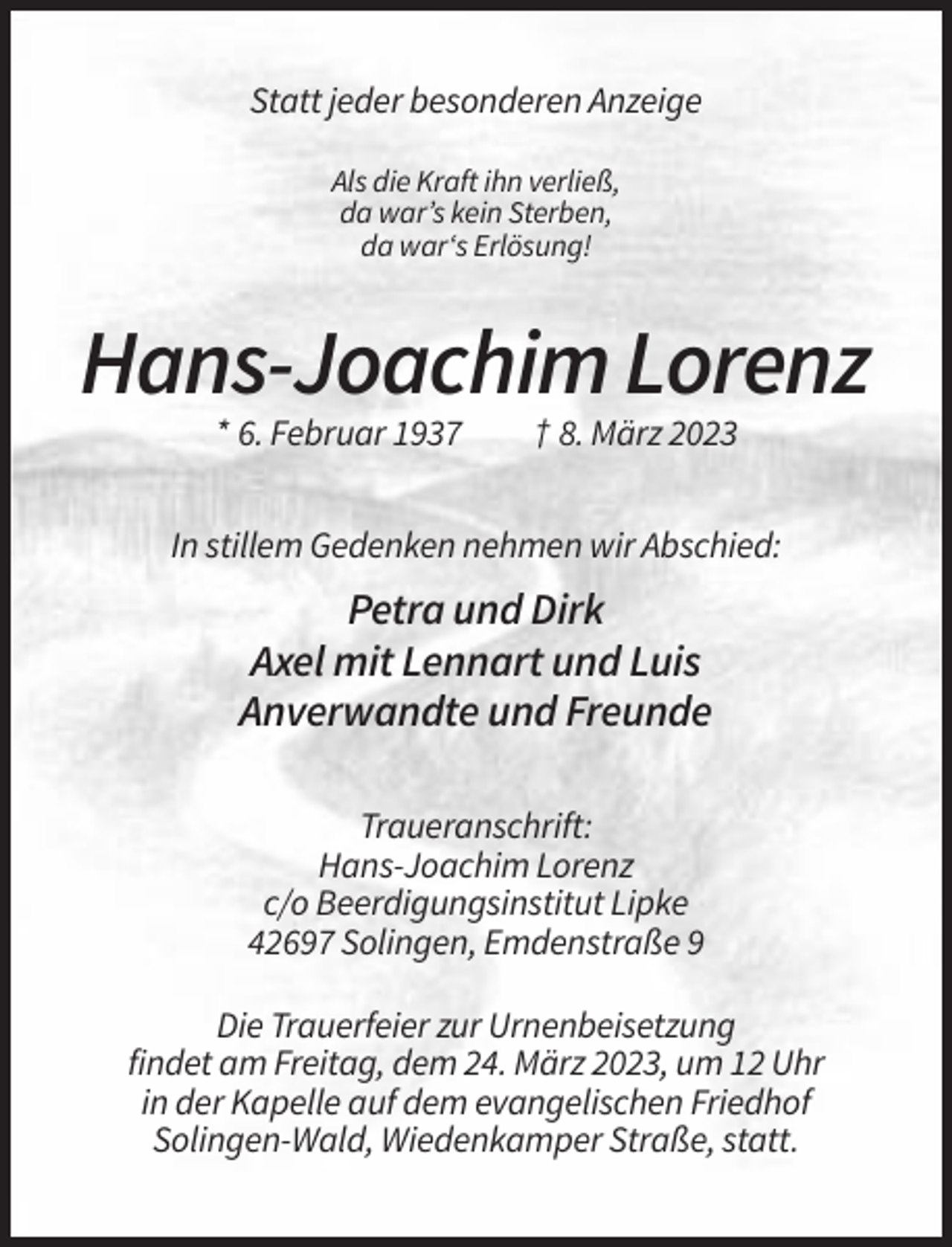 <p>Statt jeder besonderen Anzeige<br />Als die Kraft ihn verließ,<br />da war’s kein Sterben,<br />da war‘s Erlösung!</p><p>Hans-Joachim Lorenz<br />* 6. Februar 1937</p><p>† 8. März 2023</p><p>In stillem Gedenken nehmen wir Abschied:</p><p>Petra und Dirk<br />Axel mit Lennart und Luis<br />Anverwandte und Freunde<br />Traueranschrift:<br />Hans-Joachim Lorenz<br />c/o Beerdigungsinstitut Lipke<br />42697 Solingen, Emdenstraße 9<br />Die Trauerfeier zur Urnenbeisetzung<br />findet am Freitag, dem 24. März 2023, um 12 Uhr<br />in der Kapelle auf dem evangelischen Friedhof<br />Solingen-Wald, Wiedenkamper Straße, statt.</p>