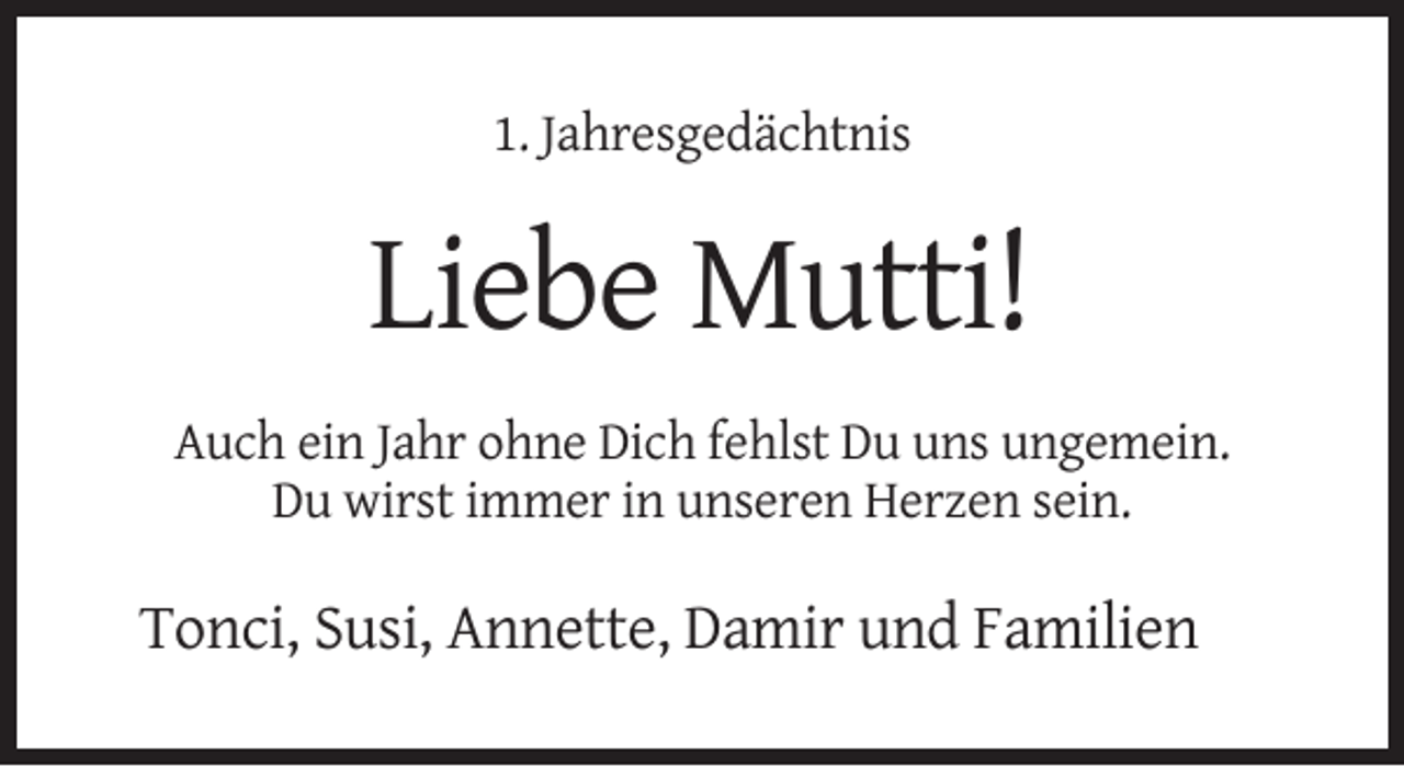 <p>1. Jahresgedächtnis</p><p>Liebe Mutti!<br />Auch ein Jahr ohne Dich fehlst Du uns ungemein.<br />Du wirst immer in unseren Herzen sein.</p><p>Tonci, Susi, Annette, Damir und Familien</p>