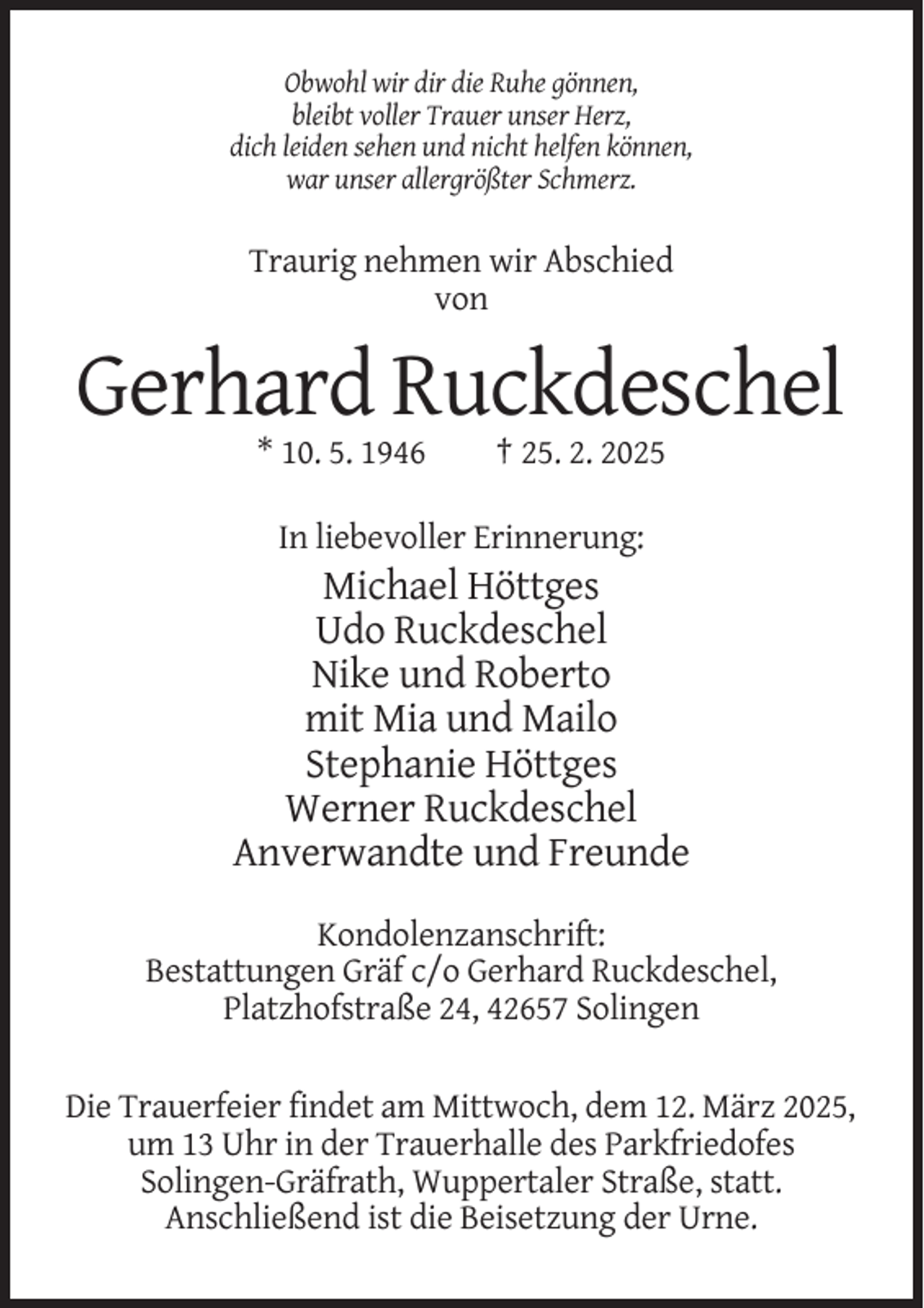 <p>Obwohl wir dir die Ruhe gönnen,<br />bleibt voller Trauer unser Herz,<br />dich leiden sehen und nicht helfen können,<br />war unser allergrößter Schmerz.</p><p>Traurig nehmen wir Abschied<br />von</p><p>Gerhard Ruckdeschel<br />* 10. 5. 1946</p><p>† 25. 2. 2025</p><p>In liebevoller Erinnerung:</p><p>Michael Höttges<br />Udo Ruckdeschel<br />Nike und Roberto<br />mit Mia und Mailo<br />Stephanie Höttges<br />Werner Ruckdeschel<br />Anverwandte und Freunde<br />Kondolenzanschrift:<br />Bestattungen Gräf c/o Gerhard Ruckdeschel,<br />Platzhofstraße 24, 42657 Solingen<br />Die Trauerfeier findet am Mittwoch, dem 12. März 2025,<br />um 13 Uhr in der Trauerhalle des Parkfriedofes<br />Solingen-Gräfrath, Wuppertaler Straße, statt.<br />Anschließend ist die Beisetzung der Urne.</p>