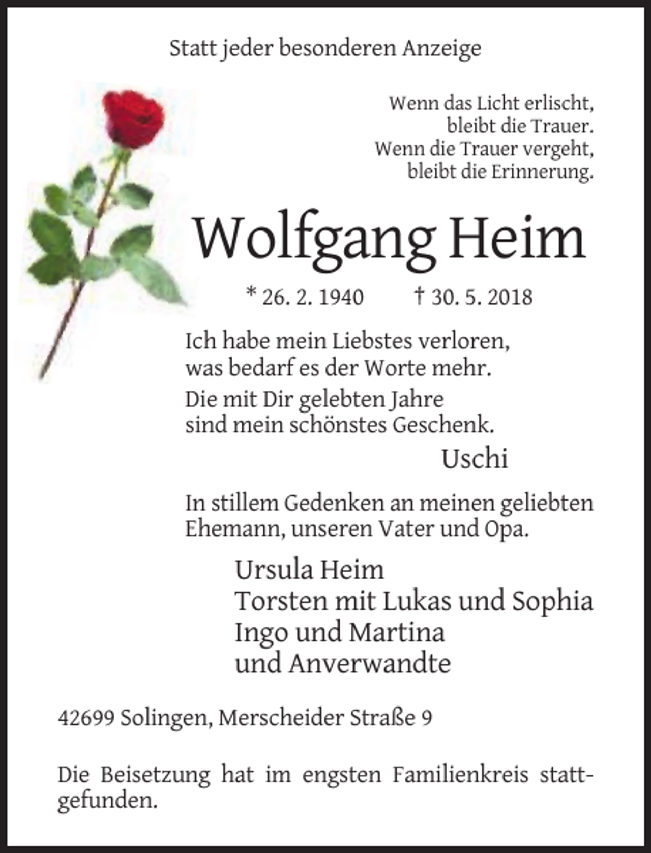 <p>Statt jeder besonderen Anzeige<br />Wenn das Licht erlischt,<br />bleibt die Trauer.<br />Wenn die Trauer vergeht,<br />bleibt die Erinnerung.</p><p>Wolfgang Heim<br />* 26. 2. 1940</p><p>† 30. 5. 2018</p><p>Ich habe mein Liebstes verloren,<br />was bedarf es der Worte mehr.<br />Die mit Dir gelebten Jahre<br />sind mein schönstes Geschenk.</p><p>Uschi<br />In stillem Gedenken an meinen geliebten<br />Ehemann, unseren Vater und Opa.</p><p>Ursula Heim<br />Torsten mit Lukas und Sophia<br />Ingo und Martina<br />und Anverwandte<br />42699 Solingen, Merscheider Straße 9<br />Die Beisetzung hat im engsten Familienkreis stattgefunden.</p>