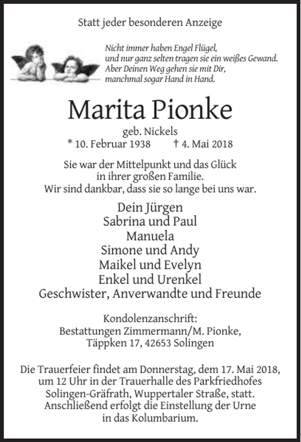 <p>Statt jeder besonderen Anzeige<br />Nicht immer haben Engel Flügel,<br />und nur ganz selten tragen sie ein weißes Gewand.<br />Aber Deinen Weg gehen sie mit Dir,<br />manchmal sogar Hand in Hand.</p><p>Marita Pionke<br />geb. Nickels<br />* 10. Februar 1938<br />† 4. Mai 2018<br />Sie war der Mittelpunkt und das Glück<br />in ihrer großen Familie.<br />Wir sind dankbar, dass sie so lange bei uns war.</p><p>Dein Jürgen<br />Sabrina und Paul<br />Manuela<br />Simone und Andy<br />Maikel und Evelyn<br />Enkel und Urenkel<br />Geschwister, Anverwandte und Freunde<br />Kondolenzanschrift:<br />Bestattungen Zimmermann/M. Pionke,<br />Täppken 17, 42653 Solingen<br />Die Trauerfeier findet am Donnerstag, dem 17. Mai 2018,<br />um 12 Uhr in der Trauerhalle des Parkfriedhofes<br />Solingen-Gräfrath, Wuppertaler Straße, statt.<br />Anschließend erfolgt die Einstellung der Urne<br />in das Kolumbarium.</p>