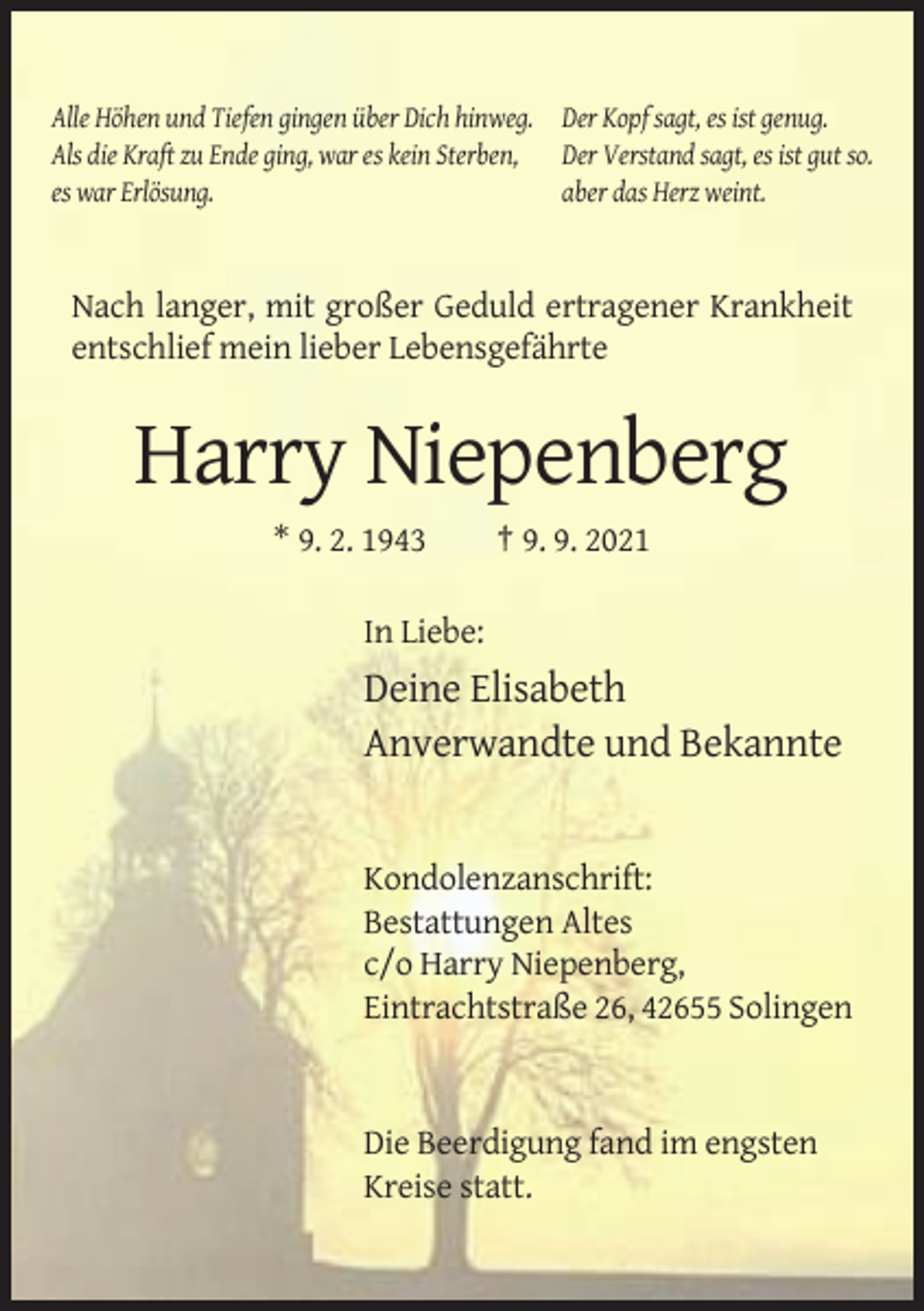 <p>Alle Höhen und Tiefen gingen über Dich hinweg. Der Kopf sagt, es ist genug.<br />Als die Kraft zu Ende ging, war es kein Sterben, Der Verstand sagt, es ist gut so.<br />es war Erlösung.<br />aber das Herz weint.</p><p>Nach langer, mit großer Geduld ertragener Krankheit<br />entschlief mein lieber Lebensgefährte</p><p>Harry Niepenberg<br />* 9. 2. 1943</p><p>† 9. 9. 2021</p><p>In Liebe:</p><p>Deine Elisabeth<br />Anverwandte und Bekannte</p><p>Kondolenzanschrift:<br />Bestattungen Altes<br />c/o Harry Niepenberg,<br />Eintrachtstraße 26, 42655 Solingen</p><p>Die Beerdigung fand im engsten<br />Kreise statt.</p>