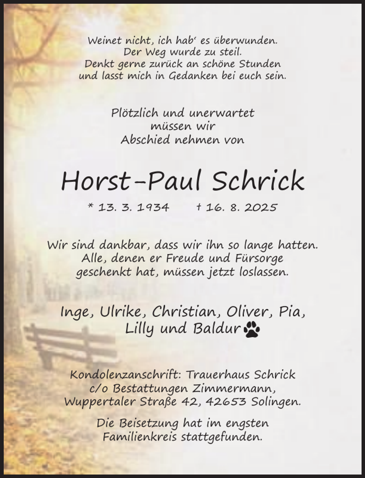 <p>Weinet nicht, ich hab‘ es überwunden.<br />Der Weg wurde zu steil.<br />Denkt gerne zurück an schöne Stunden<br />und lasst mich in Gedanken bei euch sein.</p><p>Plötzlich und unerwartet<br />müssen wir<br />Abschied nehmen von</p><p>Horst-Paul Schrick<br />* 13. 3. 1934</p><p>† 16. 8. 2025</p><p>Wir sind dankbar, dass wir ihn so lange hatten.<br />Alle, denen er Freude und Fürsorge<br />geschenkt hat, müssen jetzt loslassen.</p><p>Inge, Ulrike, Christian, Oliver, Pia,<br />Lilly und Baldur<br />Kondolenzanschrift: Trauerhaus Schrick<br />c/o Bestattungen Zimmermann,<br />Wuppertaler Straße 42, 42653 Solingen.<br />Die Beisetzung hat im engsten<br />Familienkreis stattgefunden.</p>