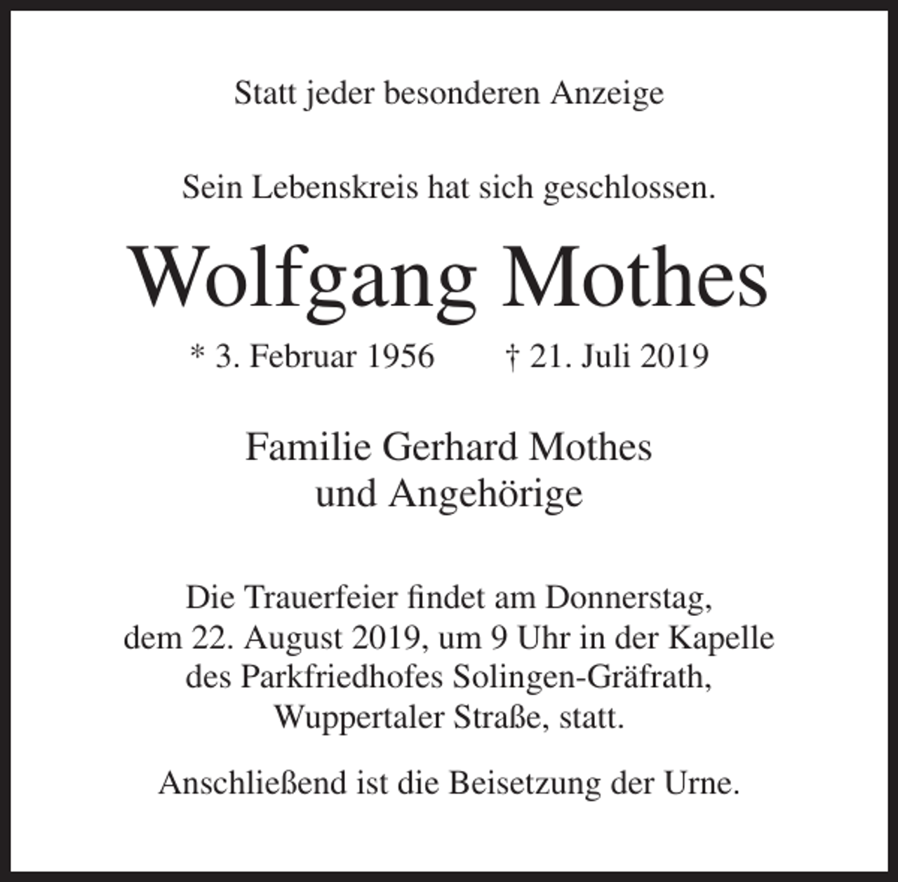<p>Statt jeder besonderen Anzeige<br />Sein Lebenskreis hat sich geschlossen.</p><p>Wolfgang Mothes<br />* 3. Februar 1956</p><p>† 21. Juli 2019</p><p>Familie Gerhard Mothes<br />und Angehörige<br />Die Trauerfeier findet am Donnerstag,<br />dem 22. August 2019, um 9 Uhr in der Kapelle<br />des Parkfriedhofes Solingen-Gräfrath,<br />Wuppertaler Straße, statt.<br />Anschließend ist die Beisetzung der Urne.</p>