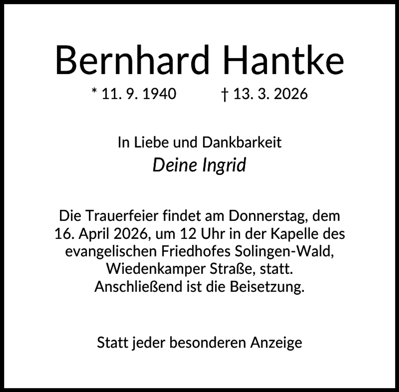 <p>Bernhard Hantke<br />* 11. 9. 1940</p><p>† 13. 3. 2026</p><p>In Liebe und Dankbarkeit</p><p>Deine Ingrid<br />Die Trauerfeier findet am Donnerstag, dem<br />16. April 2026, um 12 Uhr in der Kapelle des<br />evangelischen Friedhofes Solingen-Wald,<br />Wiedenkamper Straße, statt.<br />Anschließend ist die Beisetzung.</p><p>Statt jeder besonderen Anzeige</p>