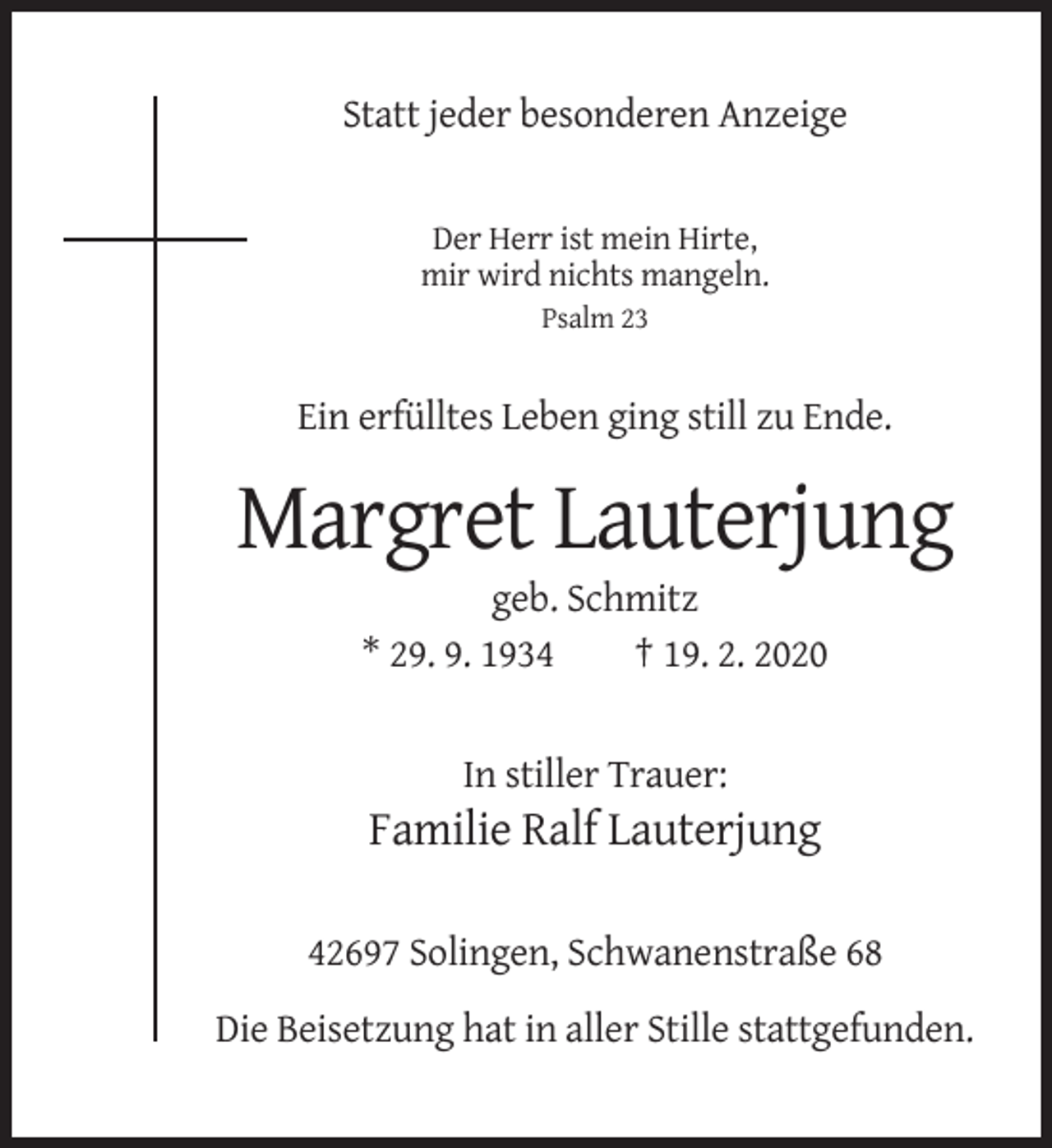 <p>Statt jeder besonderen Anzeige</p><p>Der Herr ist mein Hirte,<br />mir wird nichts mangeln.<br />Psalm 23</p><p>Ein erfülltes Leben ging still zu Ende.</p><p>Margret Lauterjung<br />geb. Schmitz<br />* 29. 9. 1934<br />† 19. 2. 2020</p><p>In stiller Trauer:</p><p>Familie Ralf Lauterjung<br />42697 Solingen, Schwanenstraße 68<br />Die Beisetzung hat in aller Stille stattgefunden.</p>