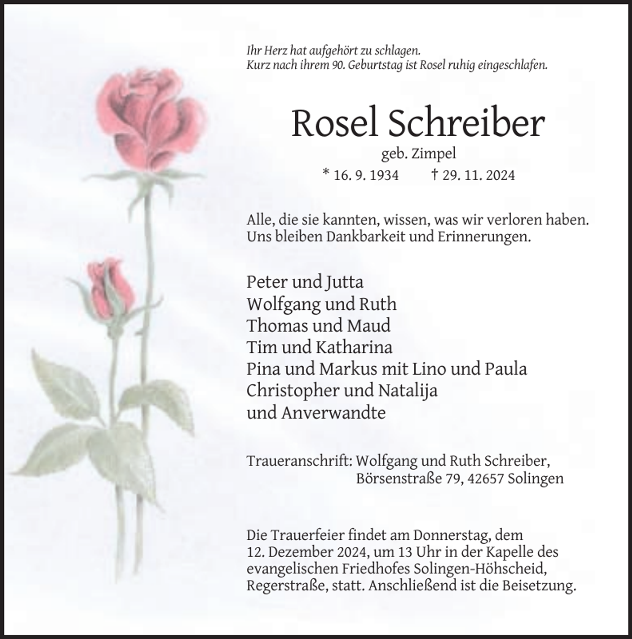 <p>Ihr Herz hat aufgehört zu schlagen.<br />Kurz nach ihrem 90. Geburtstag ist Rosel ruhig eingeschlafen.</p><p>Rosel Schreiber<br />geb. Zimpel<br />* 16. 9. 1934<br />† 29. 11. 2024<br />Alle, die sie kannten, wissen, was wir verloren haben.<br />Uns bleiben Dankbarkeit und Erinnerungen.</p><p>Peter und Jutta<br />Wolfgang und Ruth<br />Thomas und Maud<br />Tim und Katharina<br />Pina und Markus mit Lino und Paula<br />Christopher und Natalija<br />und Anverwandte<br />Traueranschrift: Wolfgang und Ruth Schreiber,<br />Börsenstraße 79, 42657 Solingen</p><p>Die Trauerfeier findet am Donnerstag, dem<br />12. Dezember 2024, um 13 Uhr in der Kapelle des<br />evangelischen Friedhofes Solingen-Höhscheid,<br />Regerstraße, statt. Anschließend ist die Beisetzung.</p>