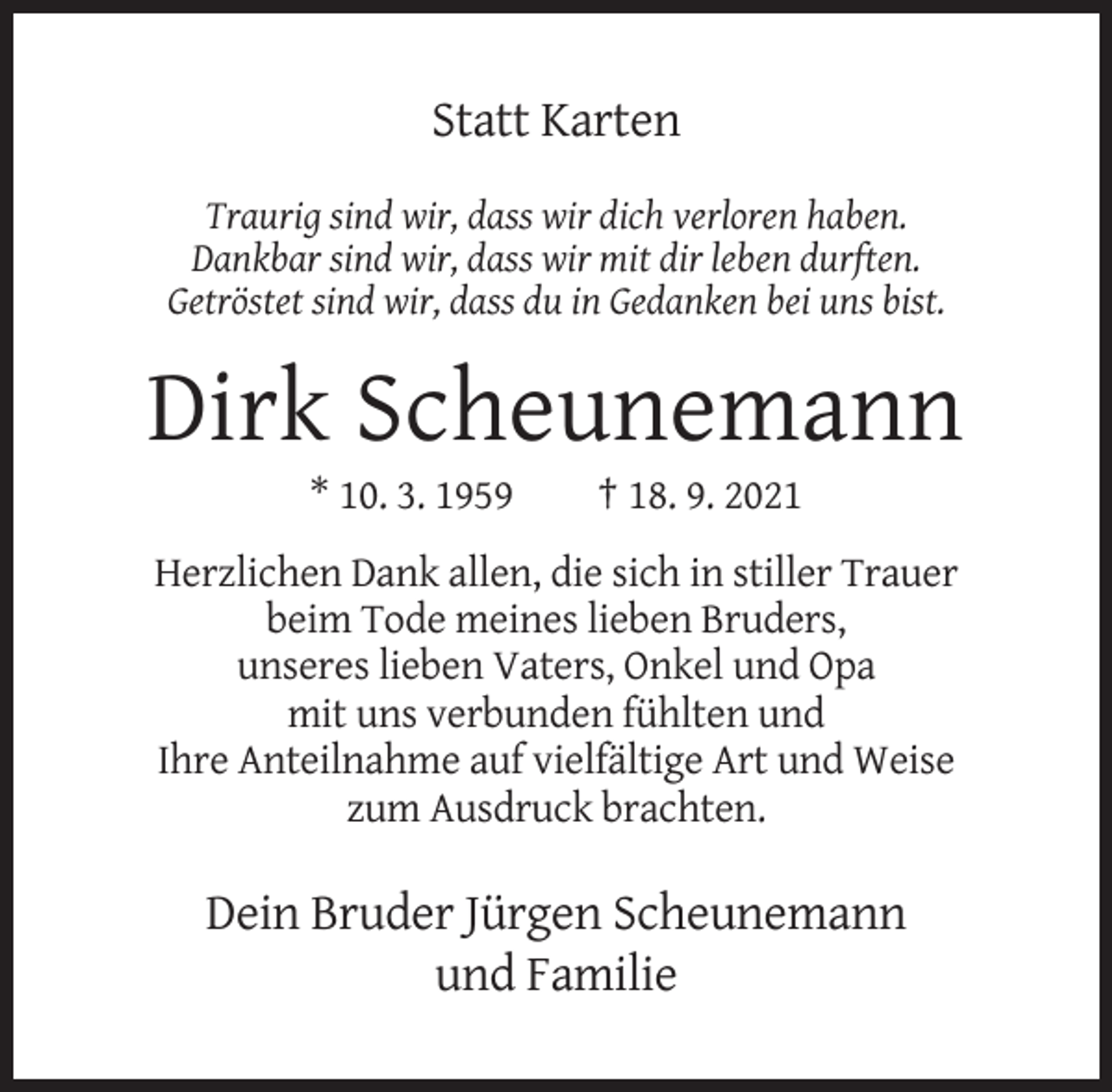 <p>Statt Karten<br />Traurig sind wir, dass wir dich verloren haben.<br />Dankbar sind wir, dass wir mit dir leben durften.<br />Getröstet sind wir, dass du in Gedanken bei uns bist.</p><p>Dirk Scheunemann<br />* 10. 3. 1959</p><p>† 18. 9. 2021</p><p>Herzlichen Dank allen, die sich in stiller Trauer<br />beim Tode meines lieben Bruders,<br />unseres lieben Vaters, Onkel und Opa<br />mit uns verbunden fühlten und<br />Ihre Anteilnahme auf vielfältige Art und Weise<br />zum Ausdruck brachten.</p><p>Dein Bruder Jürgen Scheunemann<br />und Familie</p>