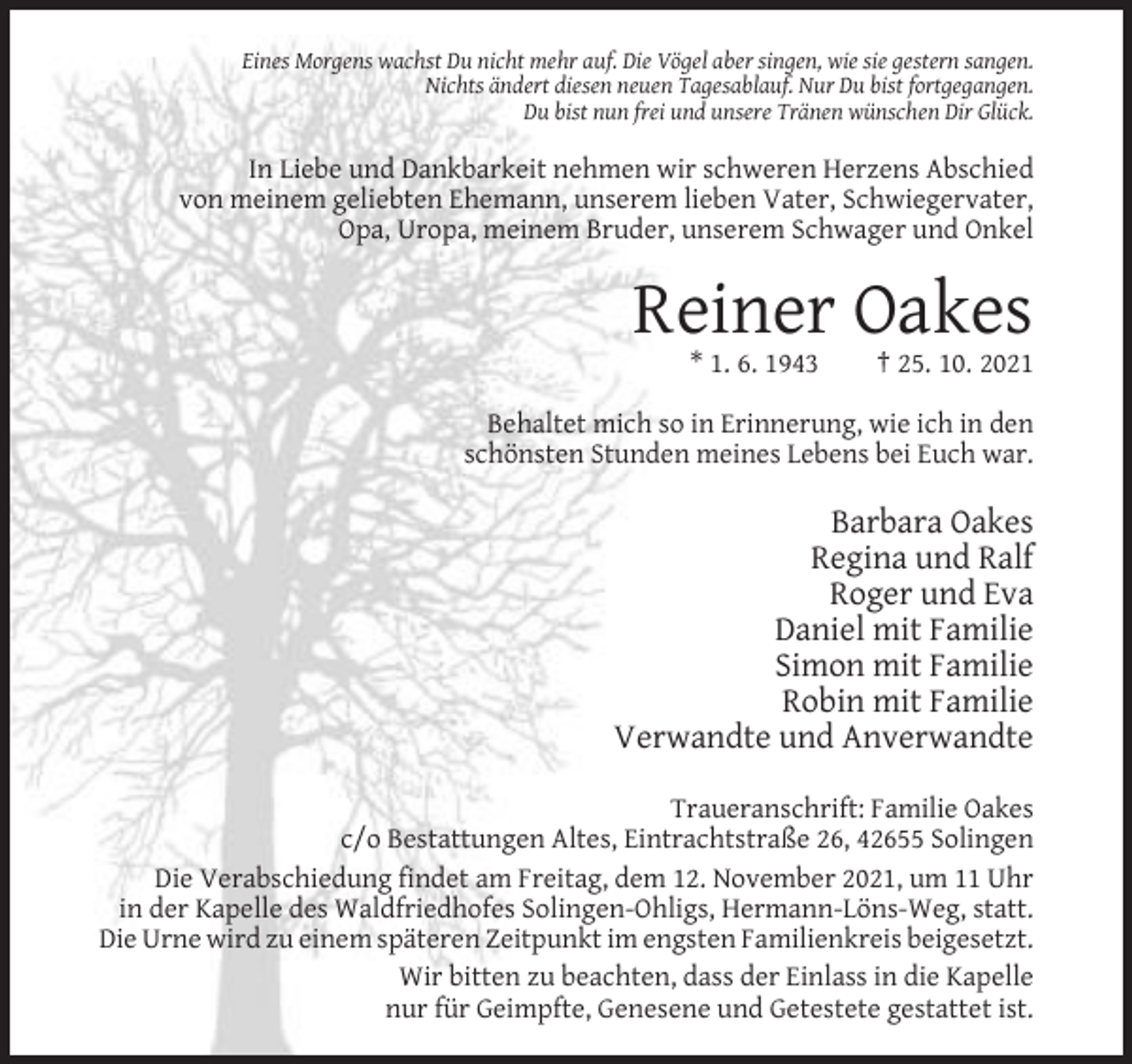 <p>Eines Morgens wachst Du nicht mehr auf. Die Vögel aber singen, wie sie gestern sangen.<br />Nichts ändert diesen neuen Tagesablauf. Nur Du bist fortgegangen.<br />Du bist nun frei und unsere Tränen wünschen Dir Glück.</p><p>In Liebe und Dankbarkeit nehmen wir schweren Herzens Abschied<br />von meinem geliebten Ehemann, unserem lieben Vater, Schwiegervater,<br />Opa, Uropa, meinem Bruder, unserem Schwager und Onkel</p><p>Reiner Oakes<br />* 1. 6. 1943</p><p>† 25. 10. 2021</p><p>Behaltet mich so in Erinnerung, wie ich in den<br />schönsten Stunden meines Lebens bei Euch war.</p><p>Barbara Oakes<br />Regina und Ralf<br />Roger und Eva<br />Daniel mit Familie<br />Simon mit Familie<br />Robin mit Familie<br />Verwandte und Anverwandte<br />Traueranschrift: Familie Oakes<br />c/o Bestattungen Altes, Eintrachtstraße 26, 42655 Solingen<br />Die Verabschiedung findet am Freitag, dem 12. November 2021, um 11 Uhr<br />in der Kapelle des Waldfriedhofes Solingen-Ohligs, Hermann-Löns-Weg, statt.<br />Die Urne wird zu einem späteren Zeitpunkt im engsten Familienkreis beigesetzt.<br />Wir bitten zu beachten, dass der Einlass in die Kapelle<br />nur für Geimpfte, Genesene und Getestete gestattet ist.</p>