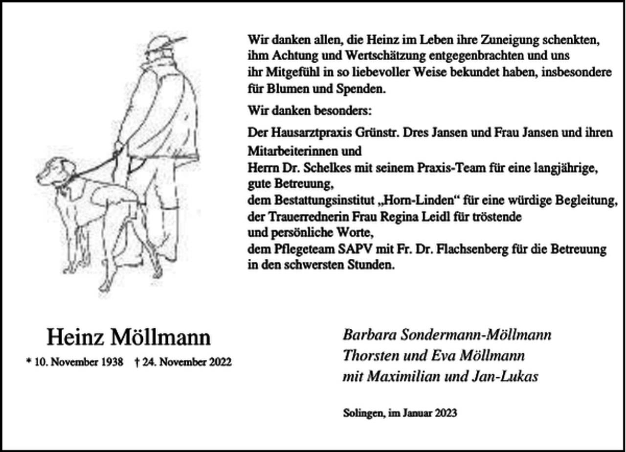 <p>Wir danken allen, die Heinz im Leben ihre Zuneigung schenkten,<br />ihm Achtung und Wertschätzung entgegenbrachten und uns<br />ihr Mitgefühl in so liebevoller Weise bekundet haben, insbesondere<br />für Blumen und Spenden.<br />Wir danken besonders:<br />Der Hausarztpraxis Grünstr. Dres Jansen und Frau Jansen und ihren<br />Mitarbeiterinnen und<br />Herrn Dr. Schelkes mit seinem Praxis-Team für eine langjährige,<br />gute Betreuung,<br />dem Bestattungsinstitut „Horn-Linden“ für eine würdige Begleitung,<br />der Trauerrednerin Frau Regina Leidl für tröstende<br />und persönliche Worte,<br />dem Pflegeteam SAPV mit Fr. Dr. Flachsenberg für die Betreuung<br />in den schwersten Stunden.</p><p>Heinz Möllmann<br />* 10. November 1938 † 24. November 2022</p><p>Barbara Sondermann-Möllmann<br />Thorsten und Eva Möllmann<br />mit Maximilian und Jan-Lukas<br />Solingen, im Januar 2023</p>