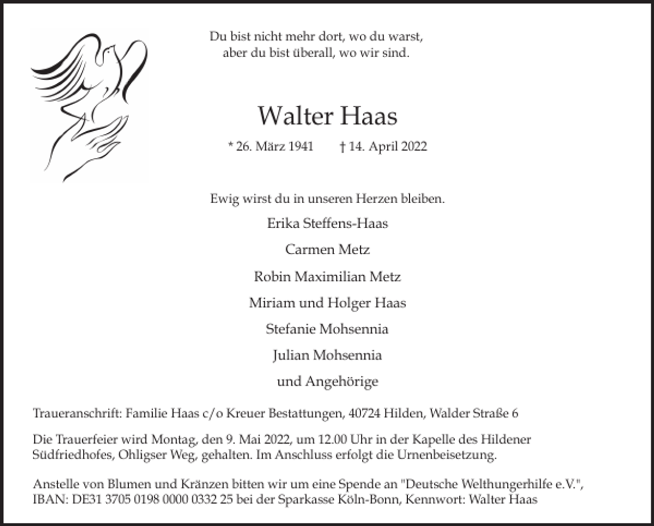 <p>Du bist nicht mehr dort, wo du warst,<br />aber du bist überall, wo wir sind.</p><p>Walter Haas<br />* 26. März 1941</p><p>† 14. April 2022</p><p>Ewig wirst du in unseren Herzen bleiben.</p><p>Erika Steffens-Haas<br />Carmen Metz<br />Robin Maximilian Metz<br />Miriam und Holger Haas<br />Stefanie Mohsennia<br />Julian Mohsennia<br />und Angehörige<br />Traueranschrift: Familie Haas c/o Kreuer Bestattungen, 40724 Hilden, Walder Straße 6<br />Die Trauerfeier wird Montag, den 9. Mai 2022, um 12.00 Uhr in der Kapelle des Hildener<br />Südfriedhofes, Ohligser Weg, gehalten. Im Anschluss erfolgt die Urnenbeisetzung.<br />Anstelle von Blumen und Kränzen bitten wir um eine Spende an "Deutsche Welthungerhilfe e.V.",<br />IBAN: DE31 3705 0198 000335 bei der Sparkasse Köln-Bonn, Kennwort: Walter Haas</p>