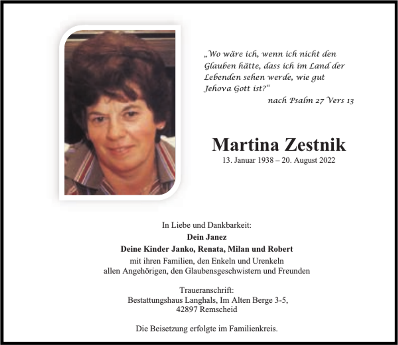 <p>„Wo wäre ich, wenn ich nicht den<br />Glauben hätte, dass ich im Land der<br />Lebenden sehen werde, wie gut<br />Jehova Gott ist?“<br />nach Psalm 27 Vers 13</p><p>Martina Zestnik<br />13. Januar 1938 – 20. August 2022</p><p>In Liebe und Dankbarkeit:<br />Dein Janez<br />Deine Kinder Janko, Renata, Milan und Robert<br />mit ihren Familien, den Enkeln und Urenkeln<br />allen Angehörigen, den Glaubensgeschwistern und Freunden<br />Traueranschrift:<br />Bestattungshaus Langhals, Im Alten Berge 3-5,<br />42897 Remscheid<br />Die Beisetzung erfolgte im Familienkreis.</p>