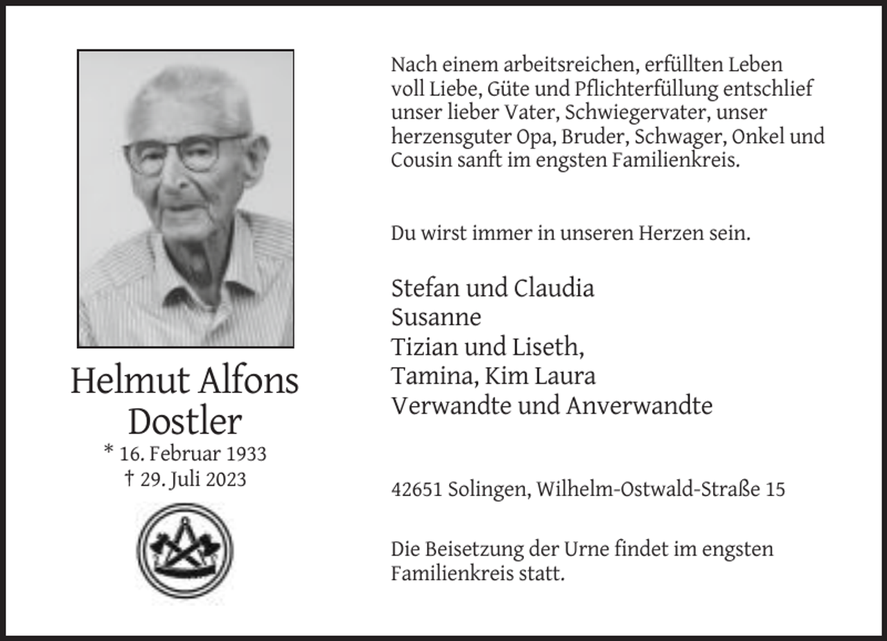 <p>Nach einem arbeitsreichen, erfüllten Leben<br />voll Liebe, Güte und Pflichterfüllung entschlief<br />unser lieber Vater, Schwiegervater, unser<br />herzensguter Opa, Bruder, Schwager, Onkel und<br />Cousin sanft im engsten Familienkreis.</p><p>Du wirst immer in unseren Herzen sein.</p><p>Helmut Alfons<br />Dostler</p><p>Stefan und Claudia<br />Susanne<br />Tizian und Liseth,<br />Tamina, Kim Laura<br />Verwandte und Anverwandte</p><p>* 16. Februar 1933<br />† 29. Juli 2023<br />42651 Solingen, Wilhelm-Ostwald-Straße 15<br />Die Beisetzung der Urne findet im engsten<br />Familienkreis statt.</p>