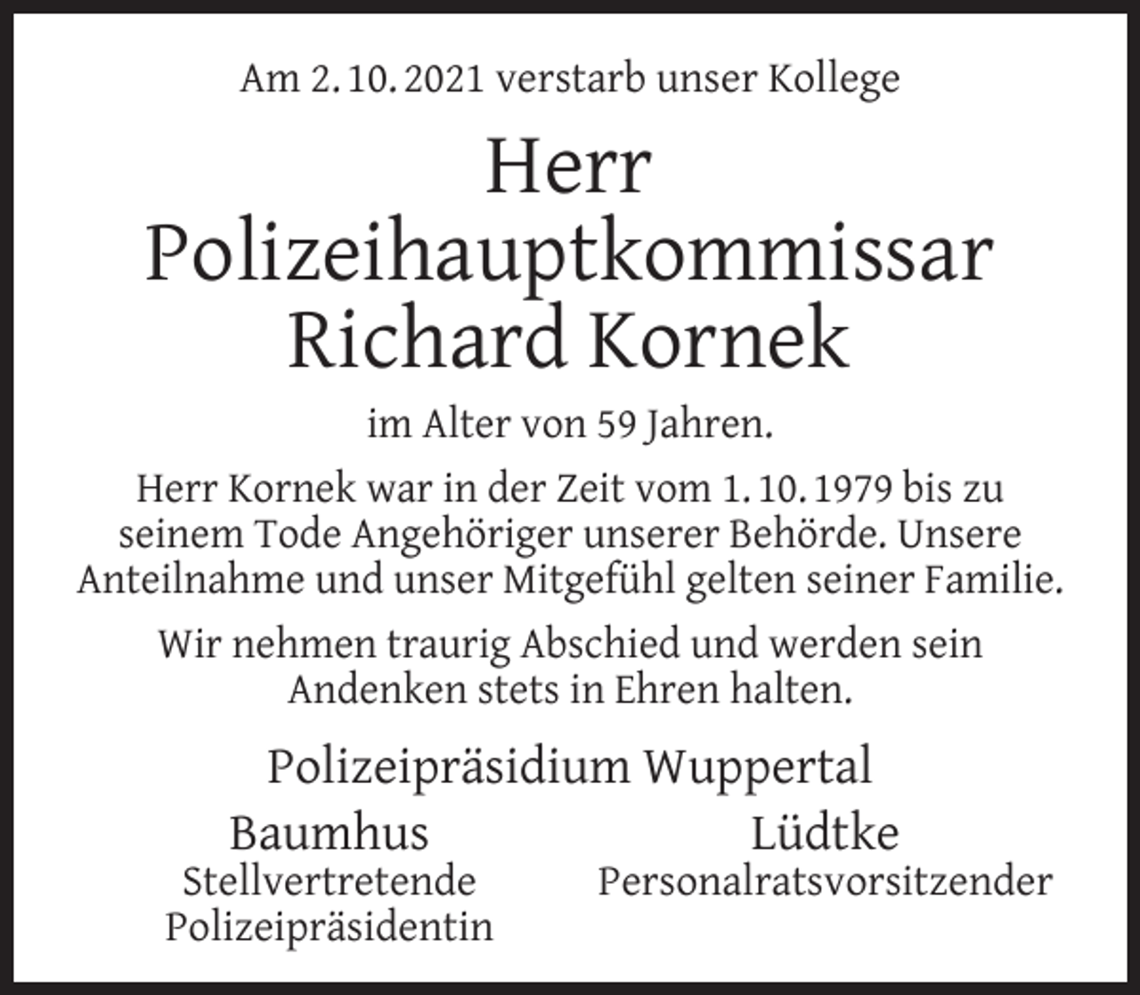 <p>Am 2. 10. 2021 verstarb unser Kollege</p><p>Herr<br />Polizeihauptkommissar<br />Richard Kornek</p><p>im Alter von 59 Jahren.<br />Herr Kornek war in der Zeit vom 1. 10. 1979 bis zu<br />seinem Tode Angehöriger unserer Behörde. Unsere<br />Anteilnahme und unser Mitgefühl gelten seiner Familie.<br />Wir nehmen traurig Abschied und werden sein<br />Andenken stets in Ehren halten.</p><p>Polizeipräsidium Wuppertal<br />Baumhus<br />Lüdtke</p><p>Stellvertretende<br />Polizeipräsidentin</p><p>Personalratsvorsitzender</p>