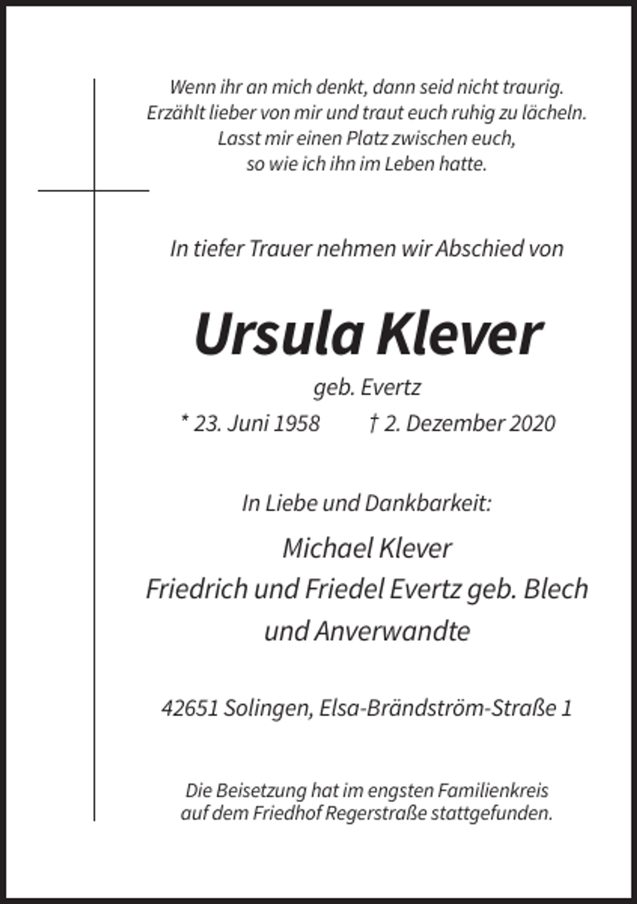 <p>Wenn ihr an mich denkt, dann seid nicht traurig.<br />Erzählt lieber von mir und traut euch ruhig zu lächeln.<br />Lasst mir einen Platz zwischen euch,<br />so wie ich ihn im Leben hatte.</p><p>In tiefer Trauer nehmen wir Abschied von</p><p>Ursula Klever<br />geb. Evertz<br />* 23. Juni 1958<br />† 2. Dezember 2020<br />In Liebe und Dankbarkeit:</p><p>Michael Klever<br />Friedrich und Friedel Evertz geb. Blech<br />und Anverwandte<br />42651 Solingen, Elsa-Brändström-Straße 1<br />Die Beisetzung hat im engsten Familienkreis<br />auf dem Friedhof Regerstraße stattgefunden.</p>
