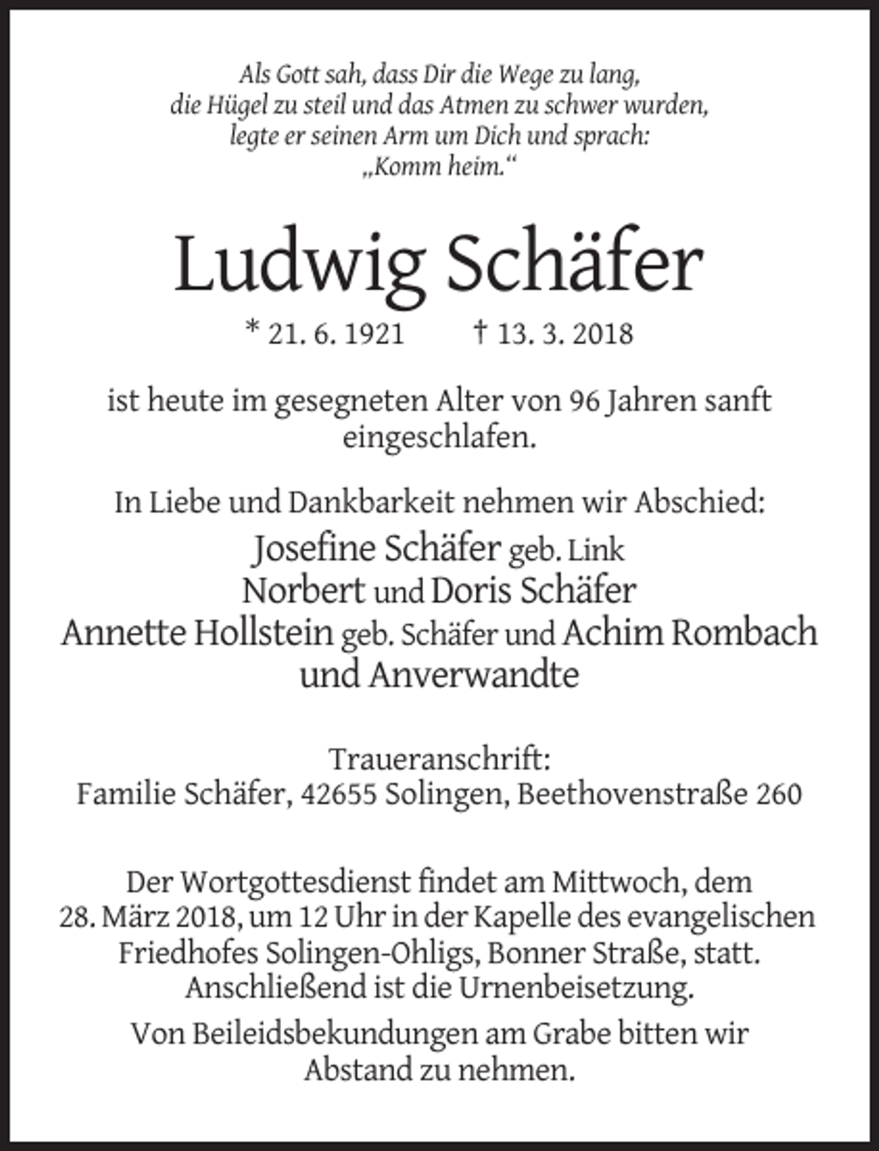 <p>Als Gott sah, dass Dir die Wege zu lang,<br />die Hügel zu steil und das Atmen zu schwer wurden,<br />legte er seinen Arm um Dich und sprach:<br />„Komm heim.“</p><p>Ludwig Schäfer<br />* 21. 6. 1921</p><p>† 13. 3. 2018</p><p>ist heute im gesegneten Alter von 96 Jahren sanft<br />eingeschlafen.<br />In Liebe und Dankbarkeit nehmen wir Abschied:<br />Josefine Schäfer geb. Link<br />Norbert und Doris Schäfer<br />Annette Hollstein geb. Schäfer und Achim Rombach</p><p>und Anverwandte<br />Traueranschrift:<br />Familie Schäfer, 42655 Solingen, Beethovenstraße 260<br />Der Wortgottesdienst findet am Mittwoch, dem<br />28. März 2018, um 12 Uhr in der Kapelle des evangelischen<br />Friedhofes Solingen-Ohligs, Bonner Straße, statt.<br />Anschließend ist die Urnenbeisetzung.<br />Von Beileidsbekundungen am Grabe bitten wir<br />Abstand zu nehmen.</p>