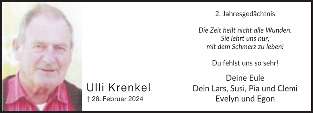<p>2. Jahresgedächtnis<br />Die Zeit heilt nicht alle Wunden.<br />Sie lehrt uns nur,<br />mit dem Schmerz zu leben!<br />Du fehlst uns so sehr!</p><p>Ulli Krenkel<br />† 26. Februar 2024</p><p>Deine Eule<br />Dein Lars, Susi, Pia und Clemi<br />Evelyn und Egon</p>