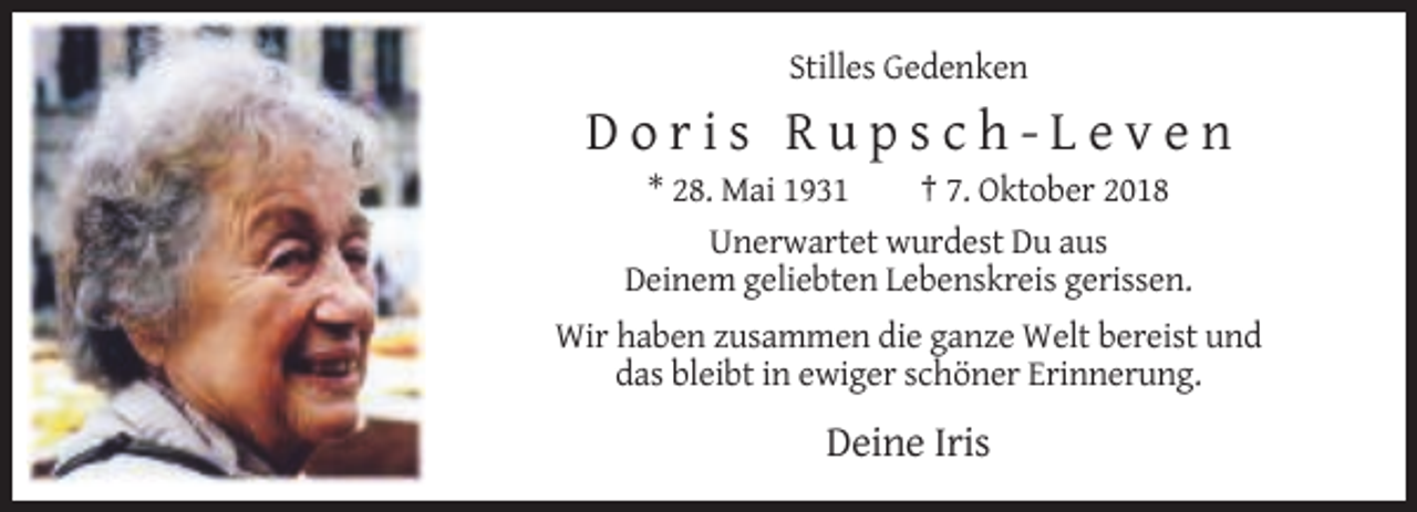 <p>Stilles Gedenken</p><p>Doris Rupsch-Leven<br />* 28. Mai 1931<br />† 7. Oktober 2018<br />Unerwartet wurdest Du aus<br />Deinem geliebten Lebenskreis gerissen.<br />Wir haben zusammen die ganze Welt bereist und<br />das bleibt in ewiger schöner Erinnerung.</p><p>Deine Iris</p>