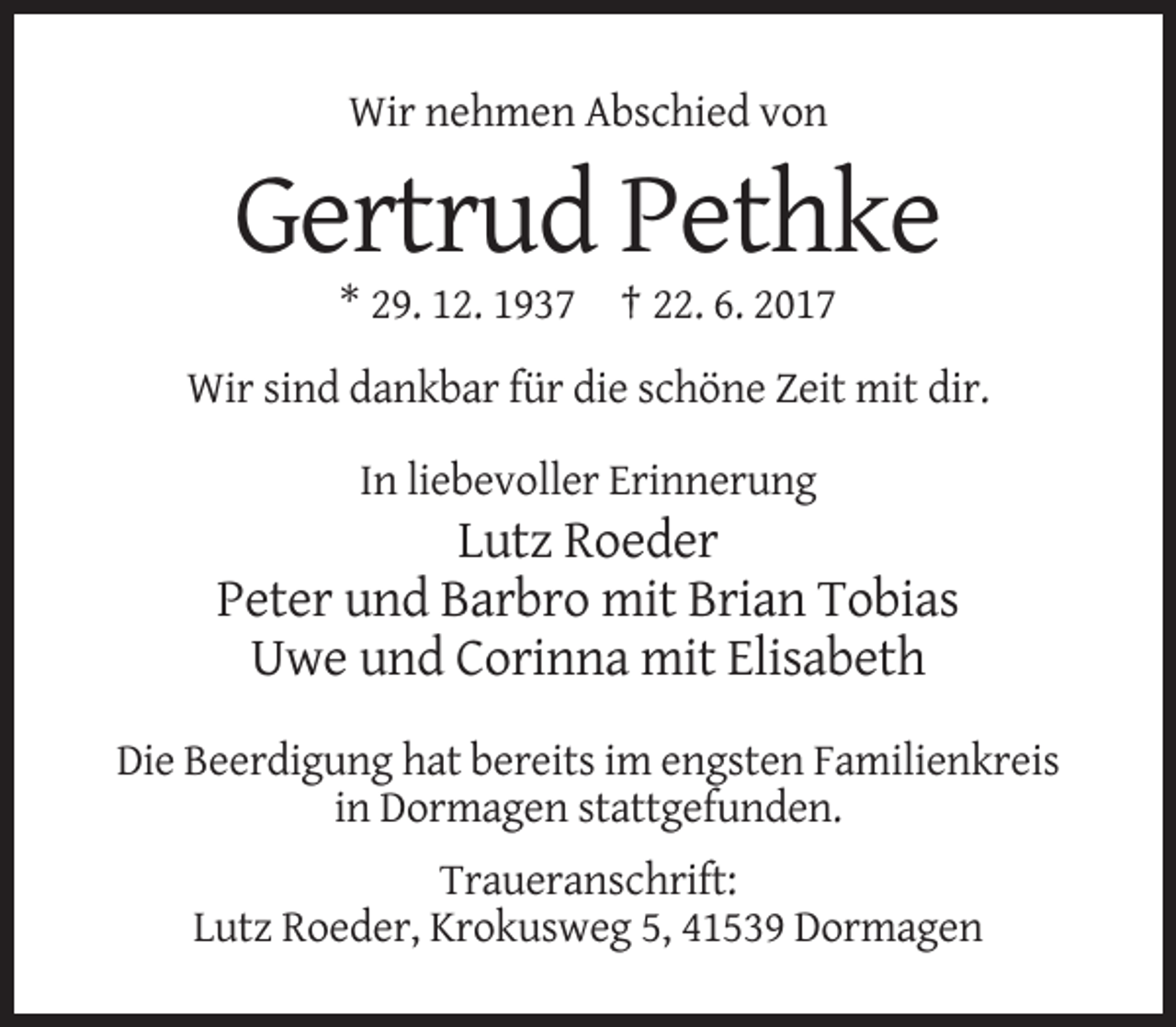 <p>Wir nehmen Abschied von</p><p>Gertrud Pethke<br />* 29. 12. 1937 † 22. 6. 2017<br />Wir sind dankbar für die schöne Zeit mit dir.<br />In liebevoller Erinnerung</p><p>Lutz
 Roeder<br />Peter und Barbro mit Brian Tobias<br />Uwe und Corinna mit Elisabeth<br />Die Beerdigung hat bereits im engsten Familienkreis<br />in Dormagen stattgefunden.<br />Traueranschrift:<!--filtered-->Lutz Roeder, Krokusweg 5, 41539 Dormagen</p>