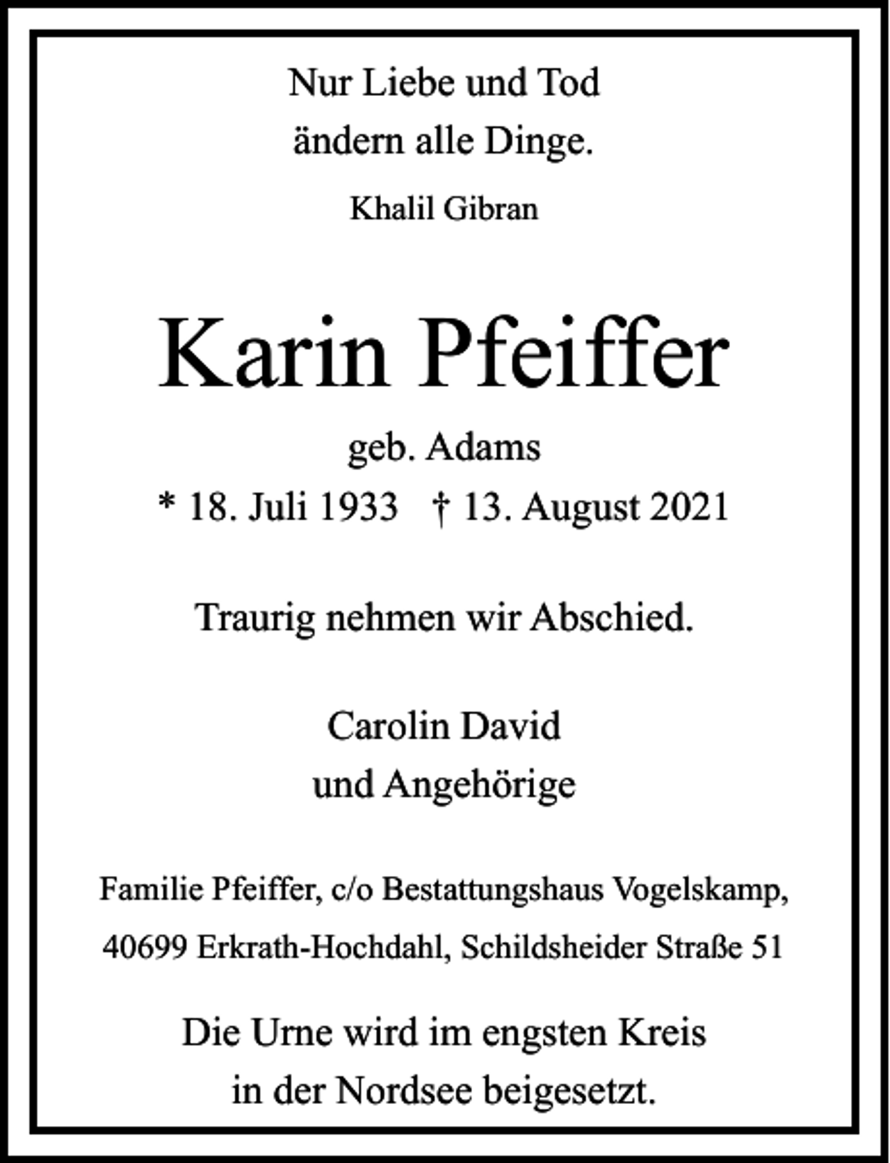 <p>Nur Liebe und Tod<br />ändern alle Dinge.<br />Khalil Gibran</p><p>Karin Pfeiffer</p><p>geb. Adams<br />* 18. Juli 1933 † 13. August 2021<br />Traurig nehmen wir Abschied.<br />Carolin David<br />und Angehörige<br />Familie Pfeiffer, c/o Bestattungshaus Vogelskamp,<br />40699 Erkrath-Hochdahl, Schildsheider Straße 51</p><p>Die Urne wird im engsten Kreis<br />in der Nordsee beigesetzt.</p>