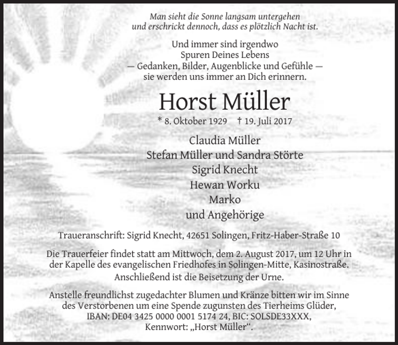 <p>Man sieht die Sonne langsam untergehen<br />und erschrickt dennoch, dass es plötzlich Nacht ist.</p><p>Und immer sind irgendwo<br />Spuren Deines Lebens<br />— Gedanken, Bilder,
 Augenblicke und Gefühle —<br />sie werden uns immer an Dich erinnern.</p><p>Horst Müller<br />* 8. Oktober 1929 † 19. Juli 2017</p><p>Claudia Müller<br />Stefan
 Müller und Sandra Störte<br />Sigrid Knecht<br />Hewan Worku<br />Marko<br />und Angehörige<br />Traueranschrift: Sigrid Knecht, 42651 Solingen, Fritz-Haber-Straße 10<br />Die
 Trauerfeier findet statt am Mittwoch, dem 2. August 2017, um 12 Uhr in<br />der Kapelle des evangelischen Friedhofes in Solingen-Mitte, Kasinostraße.<br />Anschließend ist die Beisetzung der Urne.<br />Anstelle
 freundlichst zugedachter Blumen und Kränze bitten wir im Sinne<br />des Verstorbenen um eine Spende zugunsten des Tierheims Glüder,<br />IBAN: DE04 3425 01 5174 24, BIC: SOLSDE33XXX,<br />Kennwort: „Horst
 Müller“.</p>
