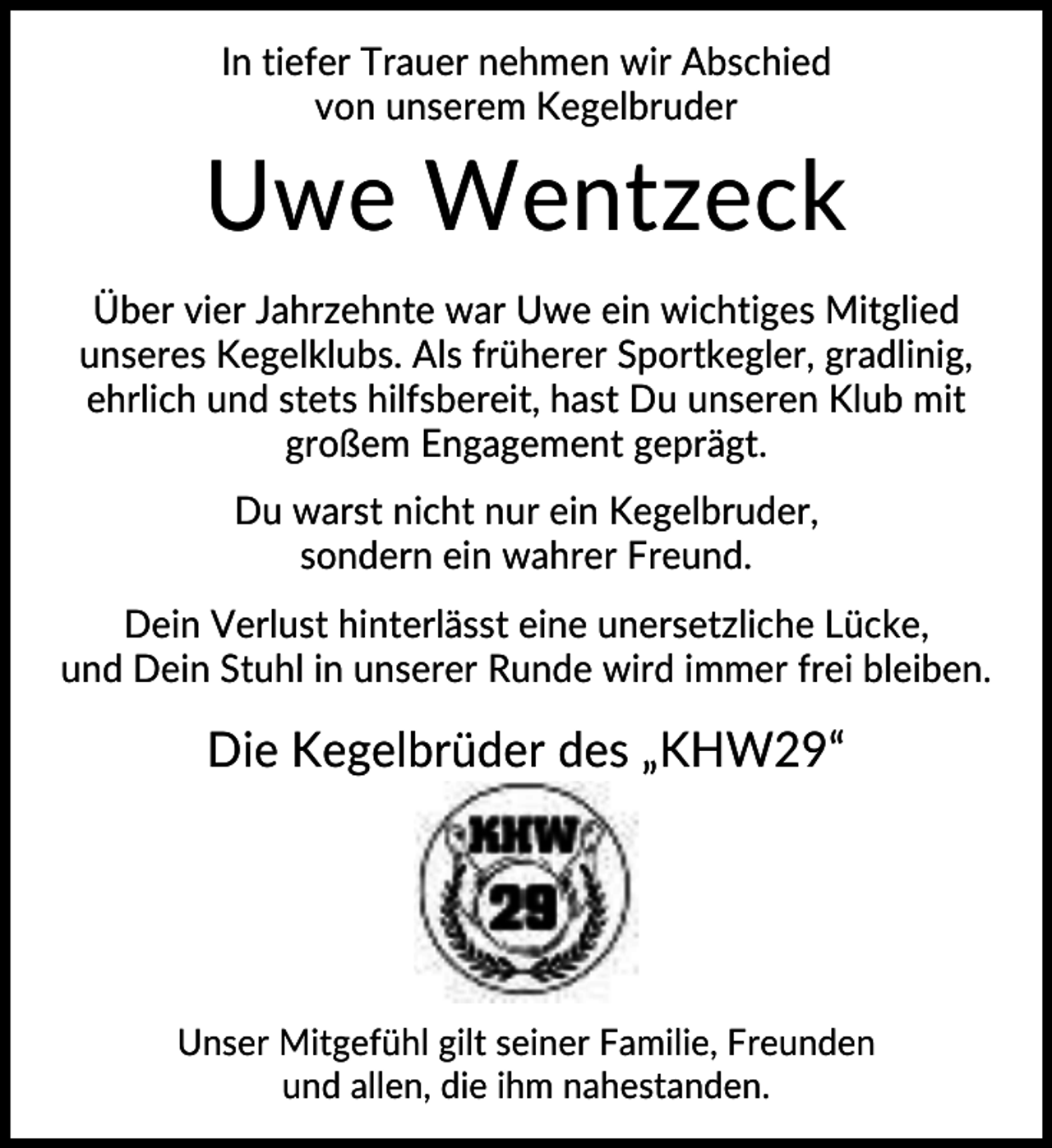 <p>In tiefer Trauer nehmen wir Abschied<br />von unserem Kegelbruder</p><p>Uwe Wentzeck<br />Über vier Jahrzehnte war Uwe ein wichtiges Mitglied<br />unseres Kegelklubs. Als früherer Sportkegler, gradlinig,<br />ehrlich und stets hilfsbereit, hast Du unseren Klub mit<br />großem Engagement geprägt.<br />Du warst nicht nur ein Kegelbruder,<br />sondern ein wahrer Freund.<br />Dein Verlust hinterlässt eine unersetzliche Lücke,<br />und Dein Stuhl in unserer Runde wird immer frei bleiben.</p><p>Die Kegelbrüder des „KHW29“</p><p>Unser Mitgefühl gilt seiner Familie, Freunden<br />und allen, die ihm nahestanden.</p>