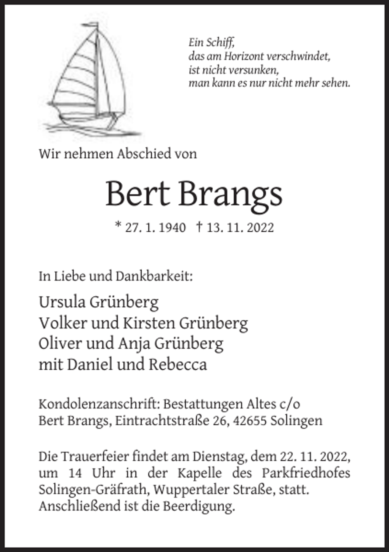 <p>Ein Schiff,<br />das am Horizont verschwindet,<br />ist nicht versunken,<br />man kann es nur nicht mehr sehen.</p><p>Wir nehmen Abschied von</p><p>Bert Brangs<br />* 27. 1. 1940 † 13. 11. 2022</p><p>In Liebe und Dankbarkeit:</p><p>Ursula Grünberg<br />Volker und Kirsten Grünberg<br />Oliver und Anja Grünberg<br />mit Daniel und Rebecca<br />Kondolenzanschrift: Bestattungen Altes c/o<br />Bert Brangs, Eintrachtstraße 26, 42655 Solingen<br />Die Trauerfeier findet am Dienstag, dem 22. 11. 2022,<br />um 14 Uhr in der Kapelle des Parkfriedhofes<br />Solingen-Gräfrath, Wuppertaler Straße, statt.<br />Anschließend ist die Beerdigung.</p>