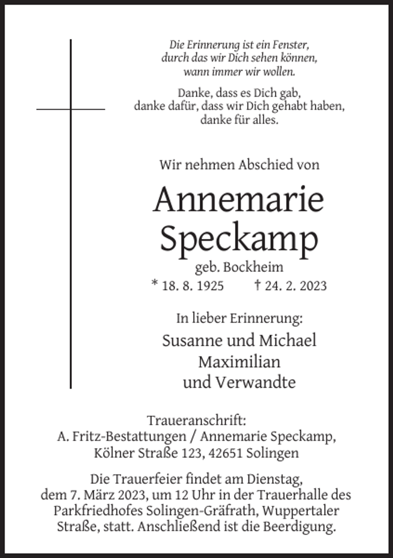 <p>Die Erinnerung ist ein Fenster,<br />durch das wir Dich sehen können,<br />wann immer wir wollen.<br />Danke, dass es Dich gab,<br />danke dafür, dass wir Dich gehabt haben,<br />danke für alles.</p><p>Wir nehmen Abschied von</p><p>Annemarie<br />Speckamp<br />geb. Bockheim<br />* 18. 8. 1925<br />† 24. 2. 2023<br />In lieber Erinnerung:</p><p>Susanne und Michael<br />Maximilian<br />und Verwandte<br />Traueranschrift:<br />A. Fritz-Bestattungen / Annemarie Speckamp,<br />Kölner Straße 123, 42651 Solingen<br />Die Trauerfeier findet am Dienstag,<br />dem 7. März 2023, um 12 Uhr in der Trauerhalle des<br />Parkfriedhofes Solingen-Gräfrath, Wuppertaler<br />Straße, statt. Anschließend ist die Beerdigung.</p>