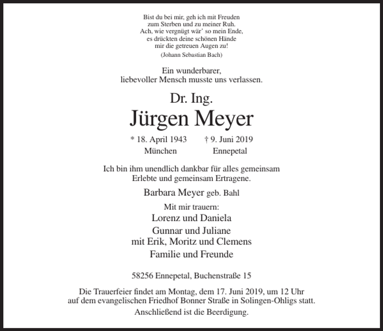 <p>Bist du bei mir, geh ich mit Freuden<br />zum Sterben und zu meiner Ruh.<br />Ach, wie vergnügt wär’ so mein Ende,<br />es drückten deine schönen Hände<br />mir die getreuen Augen zu!<br />(Johann Sebastian Bach)</p><p>Ein wunderbarer,<br />liebevoller Mensch musste uns verlassen.</p><p>Dr. Ing.</p><p>Jürgen Meyer<br />* 18. April 1943<br />München</p><p>† 9. Juni 2019<br />Ennepetal</p><p>Ich bin ihm unendlich dankbar für alles gemeinsam<br />Erlebte und gemeinsam Ertragene.</p><p>Barbara Meyer geb. Bahl<br />Mit mir trauern:</p><p>Lorenz und Daniela<br />Gunnar und Juliane<br />mit Erik, Moritz und Clemens<br />Familie und Freunde<br />58256 Ennepetal, Buchenstraße 15<br />Die Trauerfeier findet am Montag, dem 17. Juni 2019, um 12 Uhr<br />auf dem evangelischen Friedhof Bonner Straße in Solingen-Ohligs statt.<br />Anschließend ist die Beerdigung.</p>