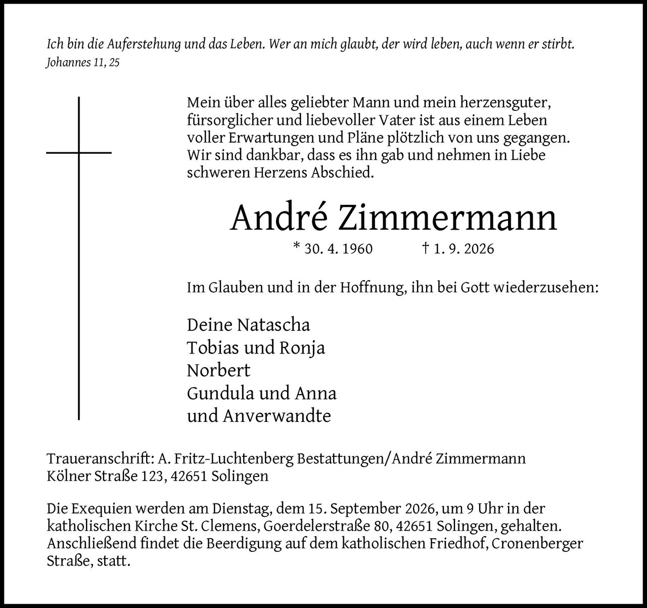 <p><i>Ich bin die Auferstehung und das Leben. Wer an mich glaubt, der wird leben, auch wenn er stirbt. Johannes 11, 25</i></p>

<p>Mein über alles geliebter Mann und mein herzensguter, fürsorglicher und liebevoller Vater ist aus einem Leben voller Erwartungen und Pläne plötzlich von uns gegangen. Wir sind dankbar, dass es ihn gab und nehmen in Liebe schweren Herzens Abschied.</p>

<p><strong>André Zimmermann</strong><br>* 30. 4. 1960 † 1. 9. 2026</p>

<p>Im Glauben und in der Hoffnung, ihn bei Gott wiederzusehen:</p>

<p>Deine Natascha<br>Tobias und Ronja<br>Norbert<br>Gundula und Anna<br>und Anverwandte</p>

<p><strong>Traueranschrift:</strong> A. Fritz-Luchtenberg Bestattungen/André Zimmermann<br>Kölner Straße 123, 42651 Solingen</p>

<p>Die Exequien werden am Dienstag, dem 15. September 2026, um 9 Uhr in der katholischen Kirche St. Clemens, Goerdelerstraße 80, 42651 Solingen, gehalten. Anschließend findet die Beerdigung auf dem katholischen Friedhof, Cronenberger Straße, statt.</p>