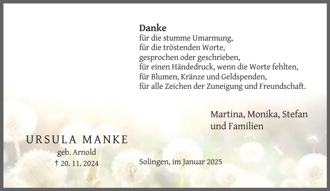 <p>Danke<br />für die stumme Umarmung,<br />für die tröstenden Worte,<br />gesprochen oder geschrieben,<br />für einen Händedruck, wenn die Worte fehlten,<br />für Blumen, Kränze und Geldspenden,<br />für alle Zeichen der Zuneigung und Freundschaft.</p><p>Martina, Monika, Stefan<br />und Familien</p><p>URSULA MANKE<br />geb. Arnold<br />† 20. 11. 2024</p><p>Solingen, im Januar 2025</p>