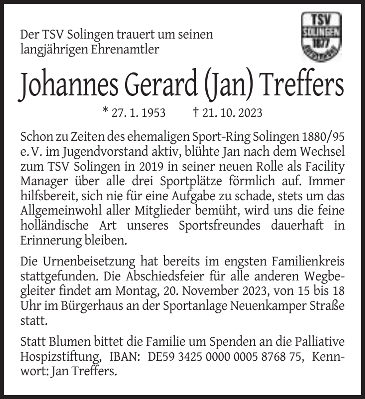 <p>Der TSV Solingen trauert um seinen<br />langjährigen Ehrenamtler</p><p>Johannes Gerard (Jan) Treffers<br />* 27. 1. 1953</p><p>† 21. 10. 2023</p><p>Schon zu Zeiten des ehemaligen Sport-Ring Solingen 1880/95<br />e.V. im Jugendvorstand aktiv, blühte Jan nach dem Wechsel<br />zum TSV Solingen in 2019 in seiner neuen Rolle als Facility<br />Manager über alle drei Sportplätze förmlich auf. Immer<br />hilfsbereit, sich nie für eine Aufgabe zu schade, stets um das<br />Allgemeinwohl aller Mitglieder bemüht, wird uns die feine<br />holländische Art unseres Sportsfreundes dauerhaft in<br />Erinnerung bleiben.<br />Die Urnenbeisetzung hat bereits im engsten Familienkreis<br />stattgefunden. Die Abschiedsfeier für alle anderen Wegbegleiter findet am Montag, 20. November 2023, von 15 bis 18<br />Uhr im Bürgerhaus an der Sportanlage Neuenkamper Straße<br />statt.<br />Statt Blumen bittet die Familie um Spenden an die Palliative<br />Hospizstiftung, IBAN: DE59 3425 05 8768 75, Kennwort: Jan Treffers.</p>