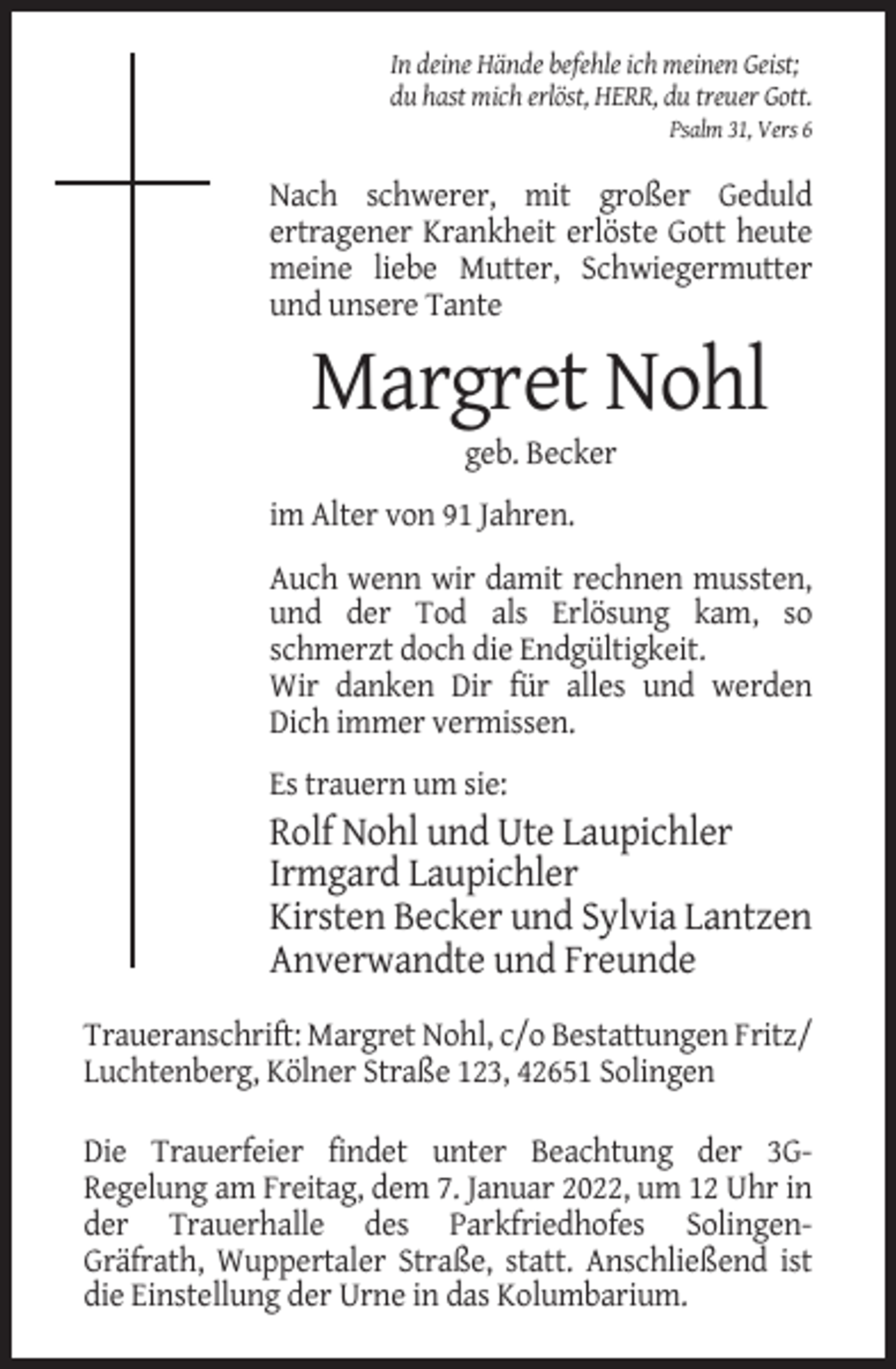 <p>In deine Hände befehle ich meinen Geist;<br />du hast mich erlöst, HERR, du treuer Gott.<br />Psalm 31, Vers 6</p><p>Nach schwerer, mit großer Geduld<br />ertragener Krankheit erlöste Gott heute<br />meine liebe Mutter, Schwiegermutter<br />und unsere Tante</p><p>Margret Nohl<br />geb. Becker<br />im Alter von 91 Jahren.<br />Auch wenn wir damit rechnen mussten,<br />und der Tod als Erlösung kam, so<br />schmerzt doch die Endgültigkeit.<br />Wir danken Dir für alles und werden<br />Dich immer vermissen.<br />Es trauern um sie:</p><p>Rolf Nohl und Ute Laupichler<br />Irmgard Laupichler<br />Kirsten Becker und Sylvia Lantzen<br />Anverwandte und Freunde<br />Traueranschrift: Margret Nohl, c/o Bestattungen Fritz/<br />Luchtenberg, Kölner Straße 123, 42651 Solingen<br />Die Trauerfeier findet unter Beachtung der 3GRegelung am Freitag, dem 7. Januar 2022, um 12 Uhr in<br />der Trauerhalle des Parkfriedhofes SolingenGräfrath, Wuppertaler Straße, statt. Anschließend ist<br />die Einstellung der Urne in das Kolumbarium.</p>