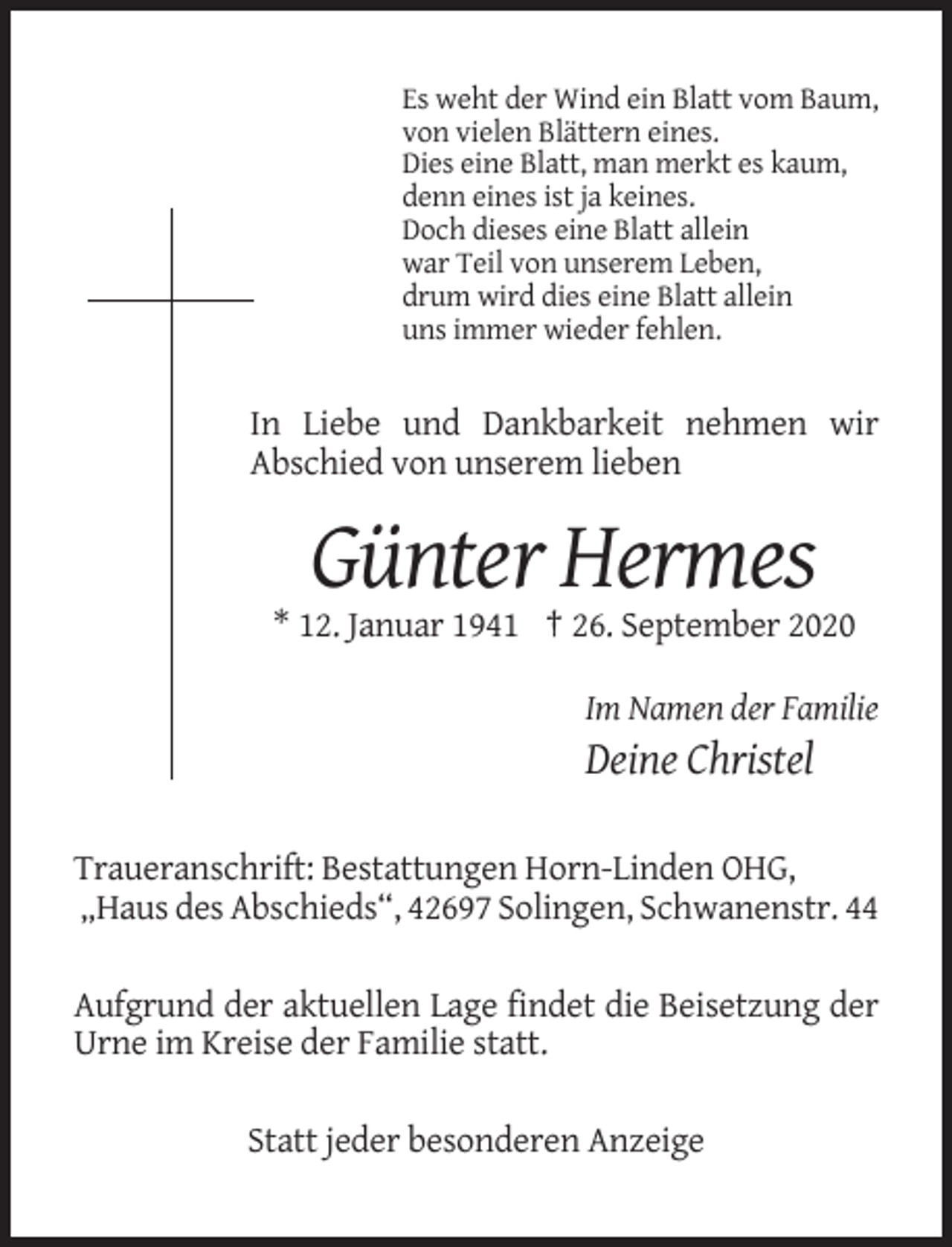 <p>Es weht der Wind ein Blatt vom Baum,<br />von vielen Blättern eines.<br />Dies eine Blatt, man merkt es kaum,<br />denn eines ist ja keines.<br />Doch dieses eine Blatt allein<br />war Teil von unserem Leben,<br />drum wird dies eine Blatt allein<br />uns immer wieder fehlen.</p><p>In Liebe und Dankbarkeit nehmen wir<br />Abschied von unserem lieben</p><p>Günter Hermes<br />* 12. Januar 1941 † 26. September 2020<br />Im Namen der Familie</p><p>Deine Christel<br />Traueranschrift: Bestattungen Horn-Linden OHG,<br />„Haus des Abschieds“, 42697 Solingen, Schwanenstr. 44<br />Aufgrund der aktuellen Lage findet die Beisetzung der<br />Urne im Kreise der Familie statt.<br />Statt jeder besonderen Anzeige</p>