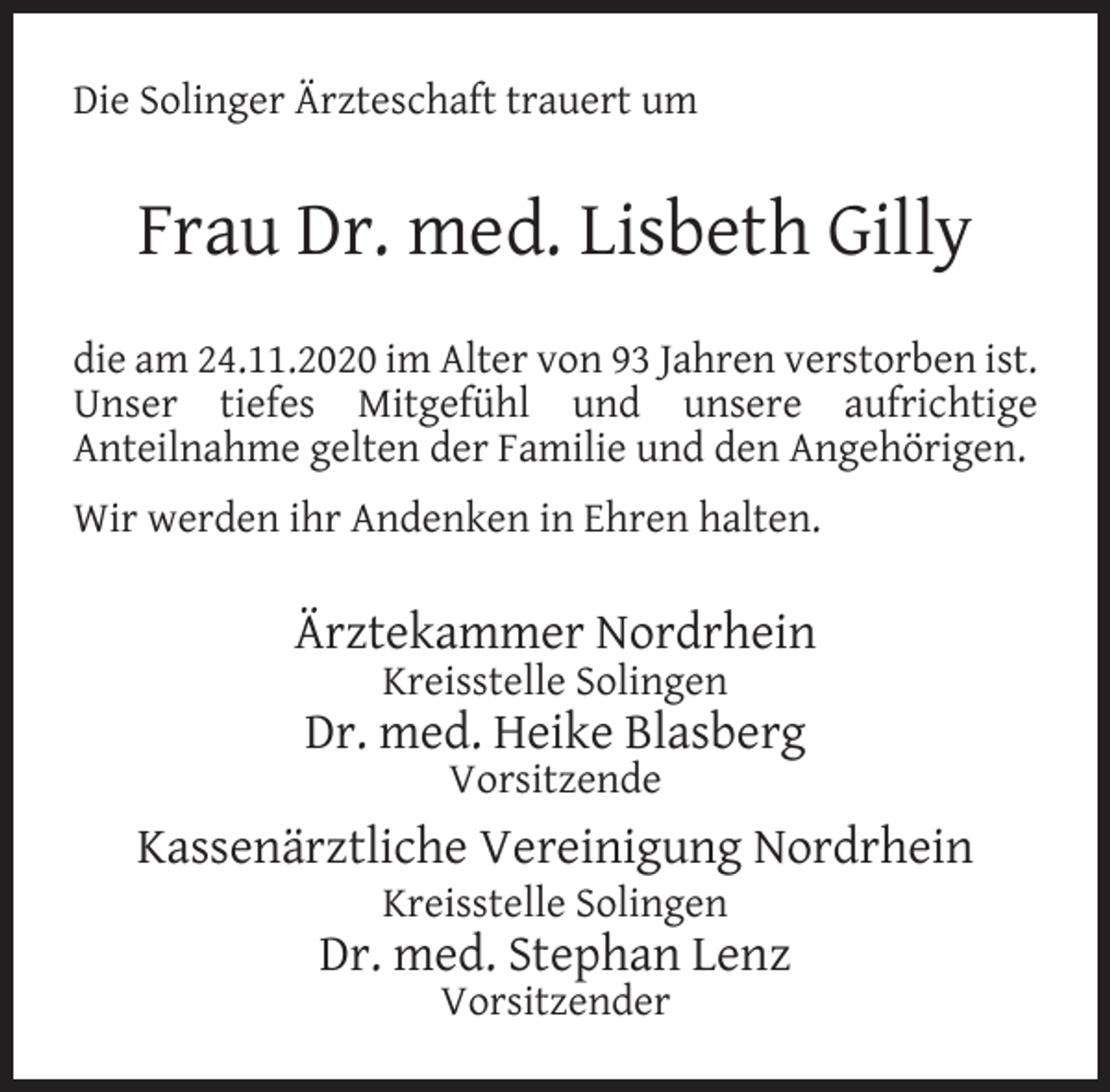 <p>Die Solinger Ärzteschaft trauert um</p><p>Frau Dr. med. Lisbeth Gilly<br />die am 24.11.2020 im Alter von 93 Jahren verstorben ist.<br />Unser tiefes Mitgefühl und unsere aufrichtige<br />Anteilnahme gelten der Familie und den Angehörigen.<br />Wir werden ihr Andenken in Ehren halten.</p><p>Ärztekammer Nordrhein<br />Kreisstelle Solingen</p><p>Dr. med. Heike Blasberg<br />Vorsitzende</p><p>Kassenärztliche Vereinigung Nordrhein<br />Kreisstelle Solingen</p><p>Dr. med. Stephan Lenz<br />Vorsitzender</p>