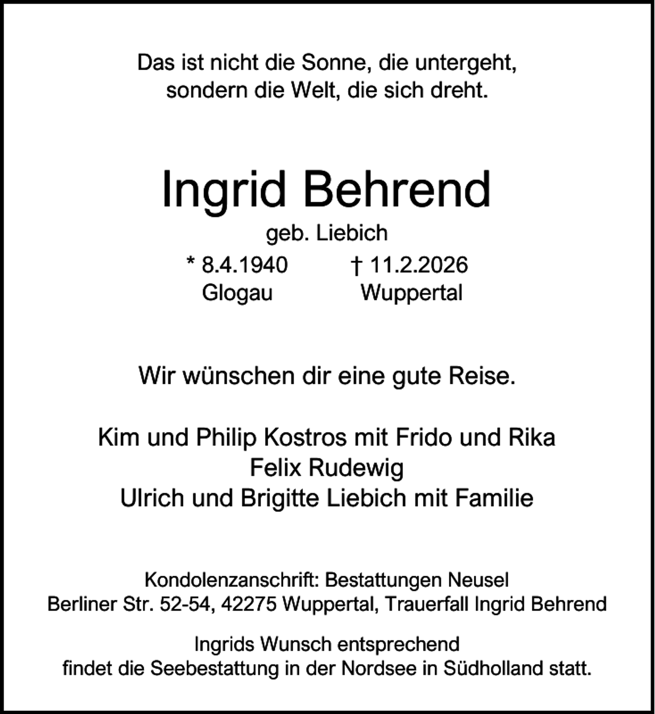 <p>Das ist nicht die Sonne, die untergeht,<br />sondern die Welt, die sich dreht.</p><p>Ingrid Behrend<br />geb. Liebich<br />* 8.4.1940<br />† 11.2.2026<br />Glogau<br />Wuppertal</p><p>Wir wünschen dir eine gute Reise.<br />Kim und Philip Kostros mit Frido und Rika<br />Felix Rudewig<br />Ulrich und Brigitte Liebich mit Familie<br />Kondolenzanschrift: Bestattungen Neusel<br />Berliner Str. 52-54, 42275 Wuppertal, Trauerfall Ingrid Behrend<br />Ingrids Wunsch entsprechend<br />findet die Seebestattung in der Nordsee in Südholland statt.</p>