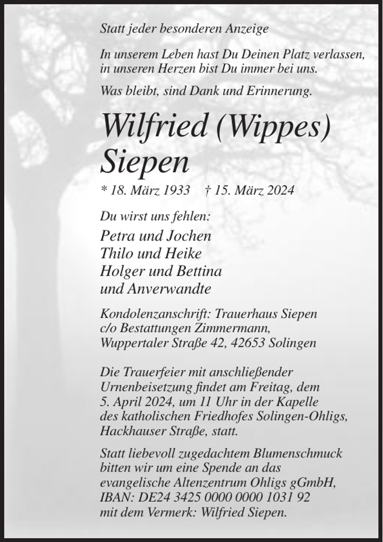 <p>Statt jeder besonderen Anzeige<br />In unserem Leben hast Du Deinen Platz verlassen,<br />in unseren Herzen bist Du immer bei uns.<br />Was bleibt, sind Dank und Erinnerung.</p><p>Wilfried (Wippes)<br />Siepen<br />* 18. März 1933 † 15. März 2024<br />Du wirst uns fehlen:</p><p>Petra und Jochen<br />Thilo und Heike<br />Holger und Bettina<br />und Anverwandte<br />Kondolenzanschrift: Trauerhaus Siepen<br />c/o Bestattungen Zimmermann,<br />Wuppertaler Straße 42, 42653 Solingen<br />Die Trauerfeier mit anschließender<br />Urnenbeisetzung findet am Freitag, dem<br />5. April 2024, um 11 Uhr in der Kapelle<br />des katholischen Friedhofes Solingen-Ohligs,<br />Hackhauser Straße, statt.<br />Statt liebevoll zugedachtem Blumenschmuck<br />bitten wir um eine Spende an das<br />evangelische Altenzentrum Ohligs gGmbH,<br />IBAN: DE24 3425 1031 92<br />mit dem Vermerk: Wilfried Siepen.</p>