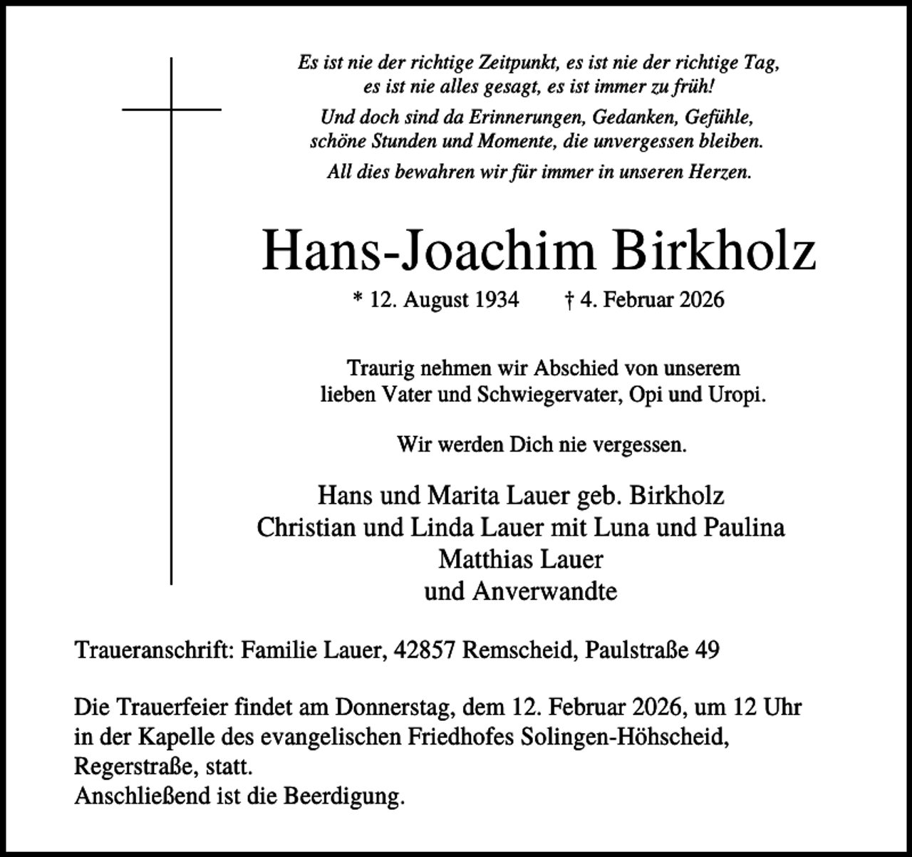 <p>Es ist nie der richtige Zeitpunkt, es ist nie der richtige Tag,<br />es ist nie alles gesagt, es ist immer zu früh!<br />Und doch sind da Erinnerungen, Gedanken, Gefühle,<br />schöne Stunden und Momente, die unvergessen bleiben.<br />All dies bewahren wir für immer in unseren Herzen.</p><p>Hans-Joachim Birkholz<br />* 12. August 1934</p><p>† 4. Februar 2026</p><p>Traurig nehmen wir Abschied von unserem<br />lieben Vater und Schwiegervater, Opi und Uropi.<br />Wir werden Dich nie vergessen.</p><p>Hans und Marita Lauer geb. Birkholz<br />Christian und Linda Lauer mit Luna und Paulina<br />Matthias Lauer<br />und Anverwandte<br />Traueranschrift: Familie Lauer, 42857 Remscheid, Paulstraße 49<br />Die Trauerfeier findet am Donnerstag, dem 12. Februar 2026, um 12 Uhr<br />in der Kapelle des evangelischen Friedhofes Solingen-Höhscheid,<br />Regerstraße, statt.<br />Anschließend ist die Beerdigung.</p>