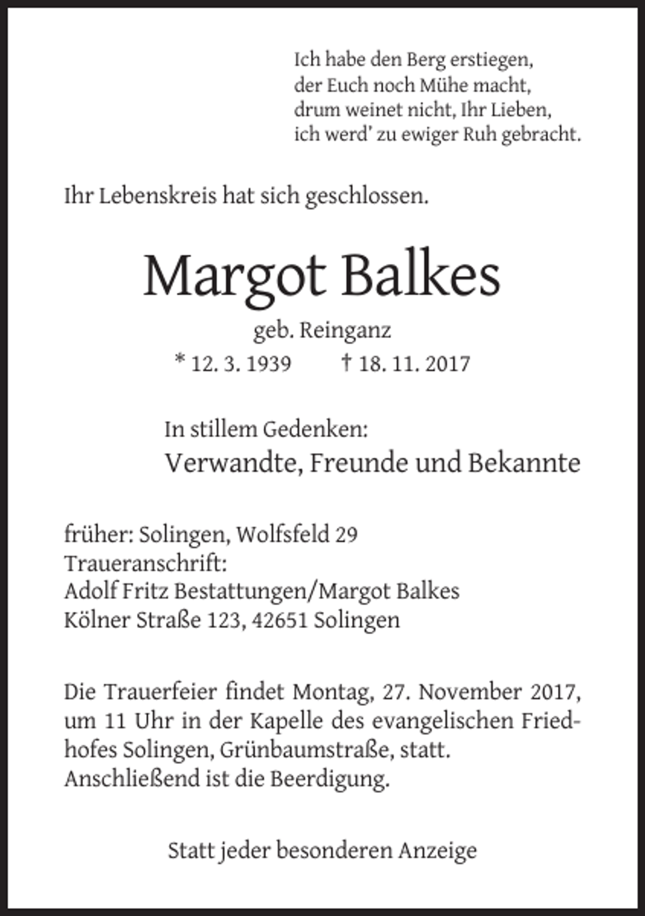 <p>Ich habe den Berg erstiegen,<br />der Euch noch Mühe macht,<br />drum weinet nicht, Ihr Lieben,<br />ich werd’ zu ewiger Ruh gebracht.</p><p>Ihr Lebenskreis hat sich geschlossen.</p><p>Margot Balkes<br />geb. Reinganz<br />* 12. 3. 1939<br />† 18. 11. 2017<br />In stillem Gedenken:</p><p>Verwandte, Freunde und Bekannte<br />früher: Solingen, Wolfsfeld 29<br />Traueranschrift:<br />Adolf Fritz Bestattungen/Margot Balkes<br />Kölner Straße 123, 42651 Solingen</p><p>Die Trauerfeier findet Montag, 27. November 2017,<br />um 11 Uhr in der Kapelle des evangelischen Friedhofes Solingen, Grünbaumstraße, statt.<br />Anschließend ist die Beerdigung.</p><p>Statt jeder besonderen Anzeige</p>