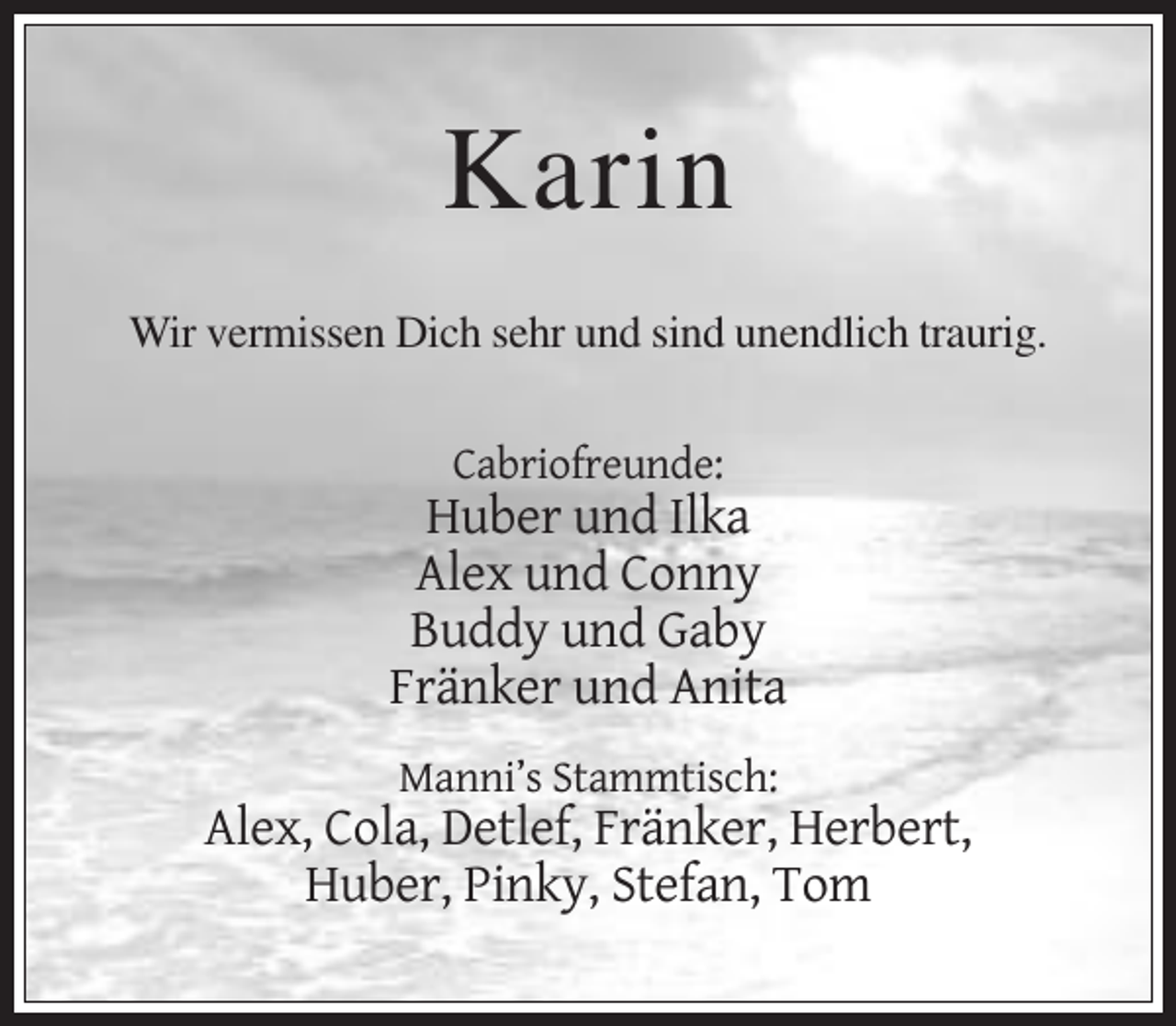 <p>Karin<br />Wir vermissen Dich sehr und sind unendlich traurig.</p><p>Cabriofreunde:</p><p>Huber und Ilka<br />Alex und Conny<br />Buddy und Gaby<br />Fränker und Anita<br />Manni’s Stammtisch:</p><p>Alex, Cola, Detlef, Fränker, Herbert,<br />Huber, Pinky, Stefan, Tom</p>