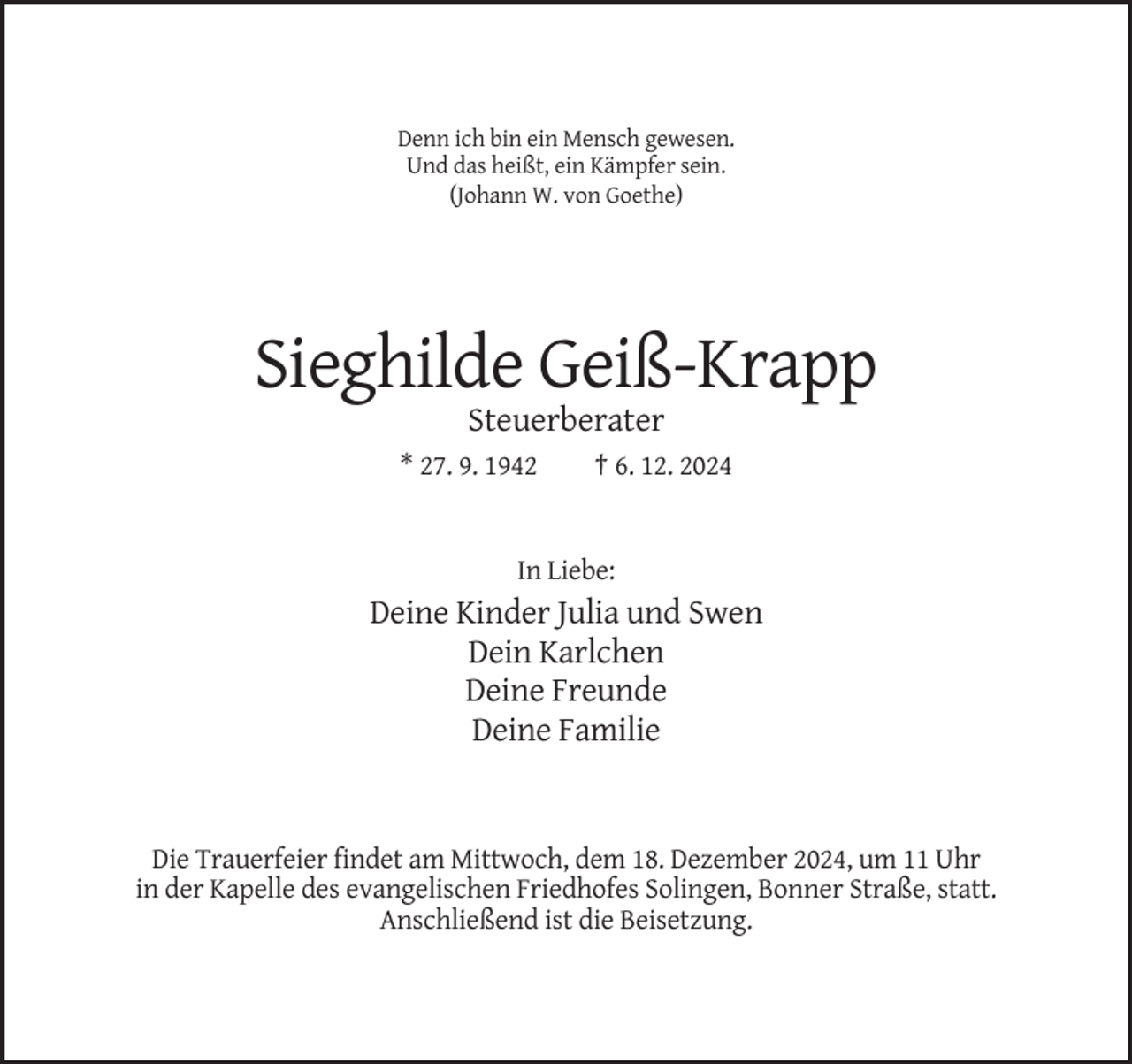 <p>Denn ich bin ein Mensch gewesen.<br />Und das heißt, ein Kämpfer sein.<br />(Johann W. von Goethe)</p><p>Sieghilde Geiß-Krapp<br />Steuerberater<br />* 27. 9. 1942</p><p>† 6. 12. 2024</p><p>In Liebe:</p><p>Deine Kinder Julia und Swen<br />Dein Karlchen<br />Deine Freunde<br />Deine Familie</p><p>Die Trauerfeier findet am Mittwoch, dem 18. Dezember 2024, um 11 Uhr<br />in der Kapelle des evangelischen Friedhofes Solingen, Bonner Straße, statt.<br />Anschließend ist die Beisetzung.</p>