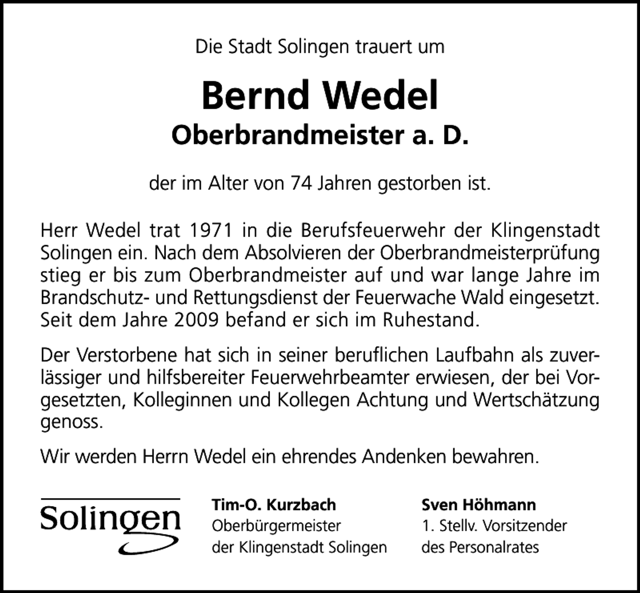 <p>Die Stadt Solingen trauert um</p><p>Bernd Wedel</p><p>Oberbrandmeister a. D.<br />der im Alter von 74 Jahren gestorben ist.<br />Herr Wedel trat 1971 in die Berufsfeuerwehr der Klingenstadt<br />Solingen ein. Nach dem Absolvieren der Oberbrandmeisterprüfung<br />stieg er bis zum Oberbrandmeister auf und war lange Jahre im<br />Brandschutz­ und Rettungsdienst der Feuerwache Wald eingesetzt.<br />Seit dem Jahre 2009 befand er sich im Ruhestand.<br />Der Verstorbene hat sich in seiner beruﬂichen Laufbahn als zuver­<br />lässiger und hilfsbereiter Feuerwehrbeamter erwiesen, der bei Vor­<br />gesetzten, Kolleginnen und Kollegen Achtung und Wertschätzung<br />genoss.<br />Wir werden Herrn Wedel ein ehrendes Andenken bewahren.<br />Tim-O. Kurzbach<br />Oberbürgermeister<br />der Klingenstadt Solingen</p><p>Sven Höhmann<br />1. Stellv. Vorsitzender<br />des Personalrates</p>