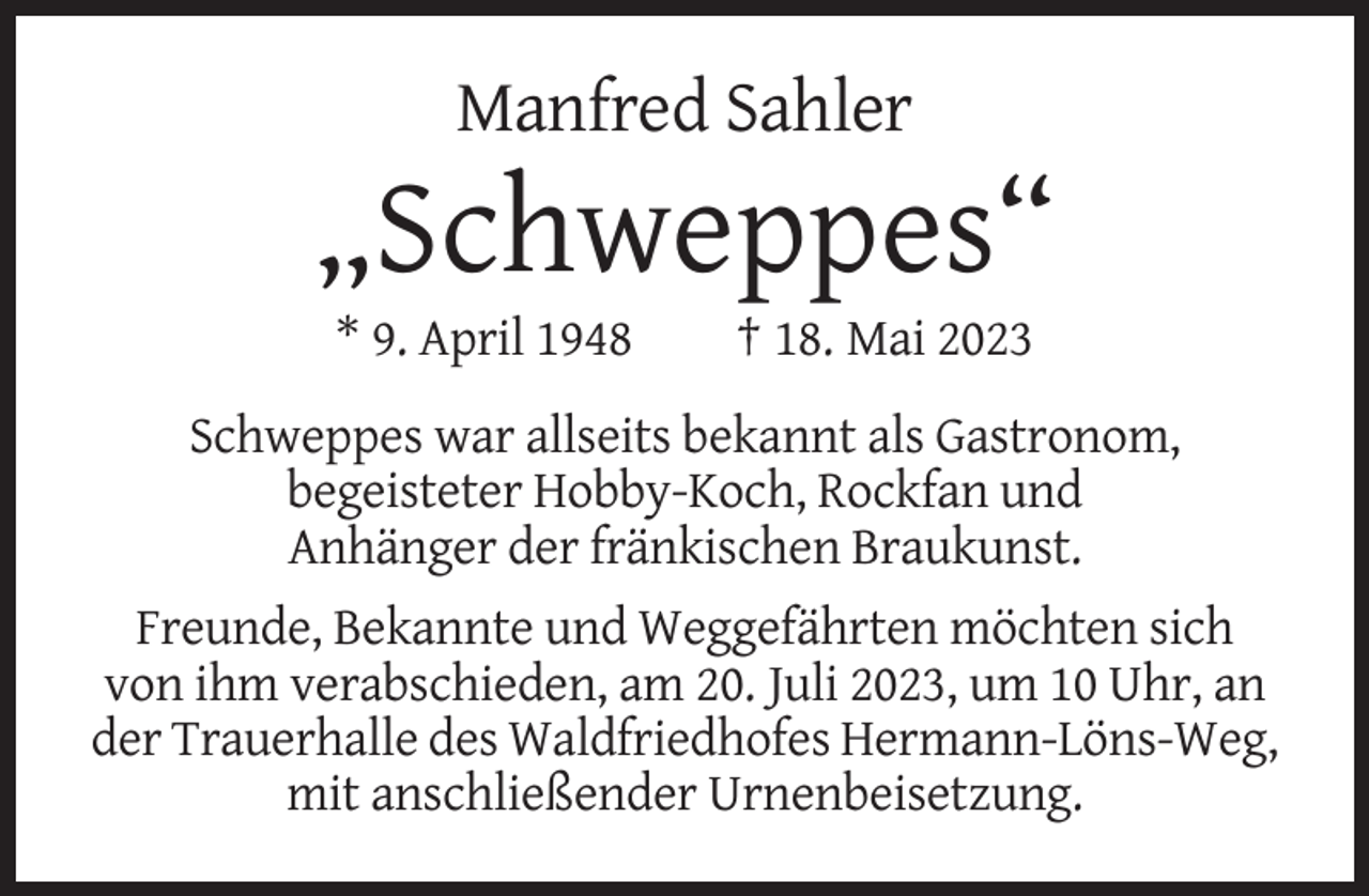 <p>Manfred Sahler</p><p>„Schweppes“<br />* 9. April 1948</p><p>† 18. Mai 2023</p><p>Schweppes war allseits bekannt als Gastronom,<br />begeisteter Hobby-Koch, Rockfan und<br />Anhänger der fränkischen Braukunst.<br />Freunde, Bekannte und Weggefährten möchten sich<br />von ihm verabschieden, am 20. Juli 2023, um 10 Uhr, an<br />der Trauerhalle des Waldfriedhofes Hermann-Löns-Weg,<br />mit anschließender Urnenbeisetzung.</p>