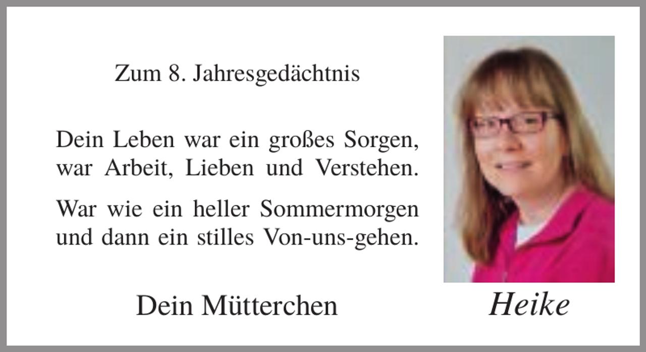 <p>Zum 8. Jahresgedächtnis<br />Dein Leben war ein großes Sorgen,<br />war Arbeit, Lieben und Verstehen.<br />War wie ein heller Sommermorgen<br />und dann ein stilles Von-uns-gehen.</p><p>Dein Mütterchen</p><p>Heike</p>